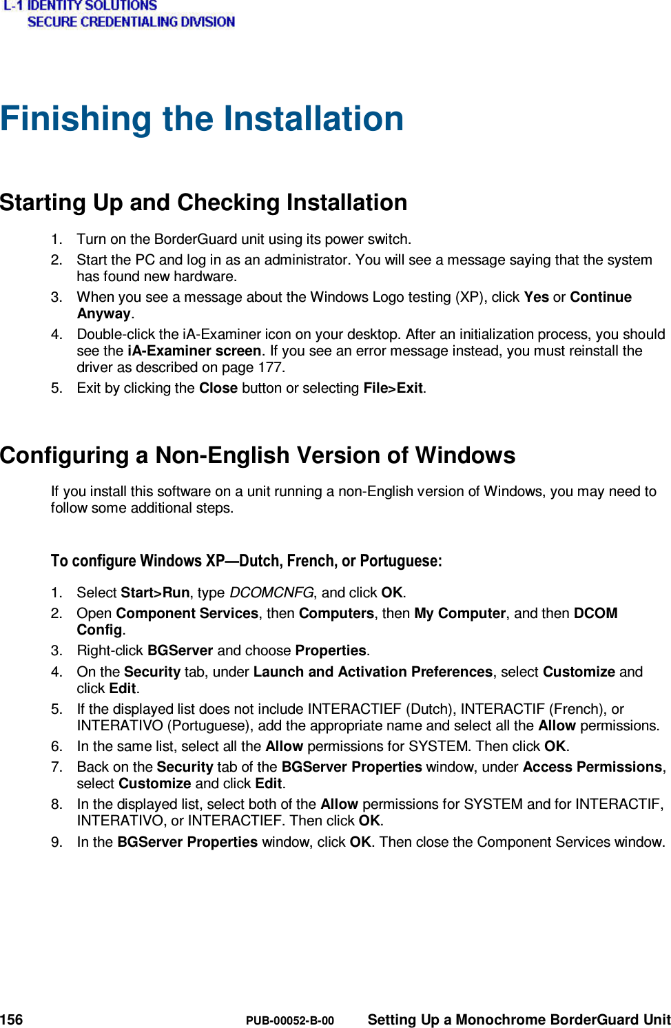  156  PUB-00052-B-00  Setting Up a Monochrome BorderGuard Unit Finishing the Installation Starting Up and Checking Installation 1.  Turn on the BorderGuard unit using its power switch. 2.  Start the PC and log in as an administrator. You will see a message saying that the system has found new hardware. 3.  When you see a message about the Windows Logo testing (XP), click Yes or Continue Anyway. 4.  Double-click the iA-Examiner icon on your desktop. After an initialization process, you should see the iA-Examiner screen. If you see an error message instead, you must reinstall the driver as described on page 177. 5.  Exit by clicking the Close button or selecting File&gt;Exit. Configuring a Non-English Version of Windows If you install this software on a unit running a non-English version of Windows, you may need to follow some additional steps. 7RFRQILJXUH:LQGRZV;3³&apos;XWFK)UHQFKRU3RUWXJXHVH1. Select Start&gt;Run, type DCOMCNFG, and click OK. 2. Open Component Services, then Computers, then My Computer, and then DCOM Config. 3. Right-click BGServer and choose Properties. 4. On the Security tab, under Launch and Activation Preferences, select Customize and click Edit. 5.  If the displayed list does not include INTERACTIEF (Dutch), INTERACTIF (French), or INTERATIVO (Portuguese), add the appropriate name and select all the Allow permissions. 6.  In the same list, select all the Allow permissions for SYSTEM. Then click OK. 7.  Back on the Security tab of the BGServer Properties window, under Access Permissions, select Customize and click Edit. 8.  In the displayed list, select both of the Allow permissions for SYSTEM and for INTERACTIF, INTERATIVO, or INTERACTIEF. Then click OK. 9. In the BGServer Properties window, click OK. Then close the Component Services window. 