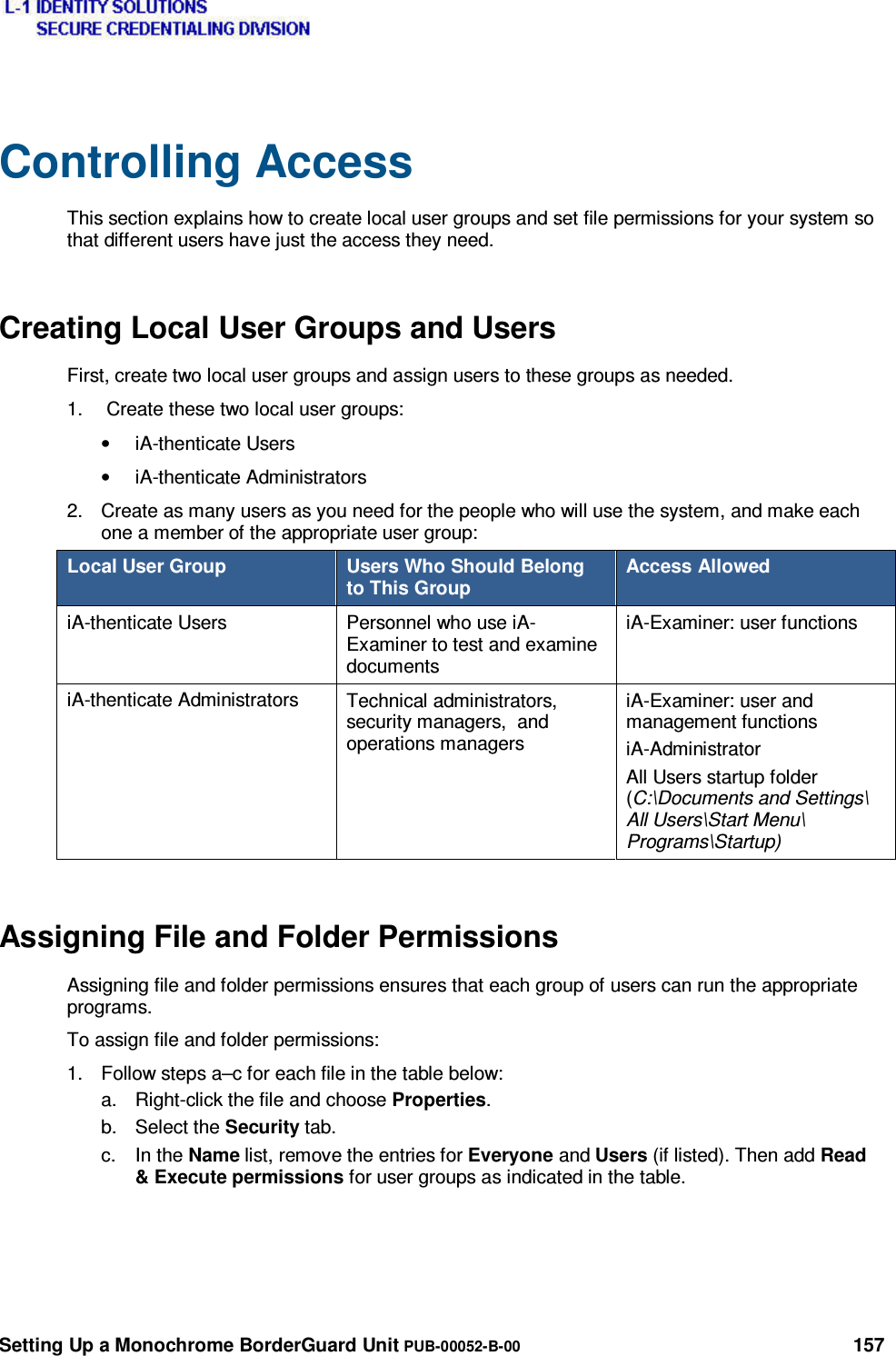  Setting Up a Monochrome BorderGuard Unit PUB-00052-B-00 157 Controlling Access This section explains how to create local user groups and set file permissions for your system so that different users have just the access they need. Creating Local User Groups and Users First, create two local user groups and assign users to these groups as needed. 1.   Create these two local user groups: • iA-thenticate Users • iA-thenticate Administrators 2.  Create as many users as you need for the people who will use the system, and make each one a member of the appropriate user group: Local User Group  Users Who Should Belong to This Group Access Allowed iA-thenticate Users  Personnel who use iA-Examiner to test and examine documents iA-Examiner: user functions iA-thenticate Administrators  Technical administrators, security managers,  and operations managers iA-Examiner: user and management functions iA-Administrator All Users startup folder (C:\Documents and Settings\ All Users\Start Menu\ Programs\Startup) Assigning File and Folder Permissions Assigning file and folder permissions ensures that each group of users can run the appropriate programs. To assign file and folder permissions: 1.  Follow steps a–c for each file in the table below: a.  Right-click the file and choose Properties. b. Select the Security tab. c. In the Name list, remove the entries for Everyone and Users (if listed). Then add Read &amp; Execute permissions for user groups as indicated in the table.    