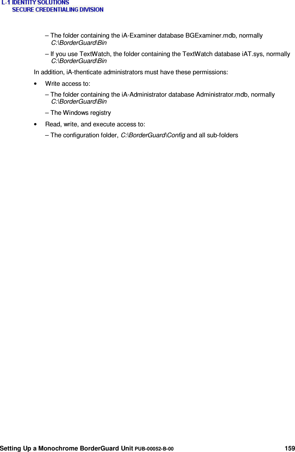  Setting Up a Monochrome BorderGuard Unit PUB-00052-B-00 159 – The folder containing the iA-Examiner database BGExaminer.mdb, normally C:\BorderGuard\Bin – If you use TextWatch, the folder containing the TextWatch database iAT.sys, normally C:\BorderGuard\Bin In addition, iA-thenticate administrators must have these permissions: •  Write access to: – The folder containing the iA-Administrator database Administrator.mdb, normally C:\BorderGuard\Bin – The Windows registry •  Read, write, and execute access to: – The configuration folder, C:\BorderGuard\Config and all sub-folders 