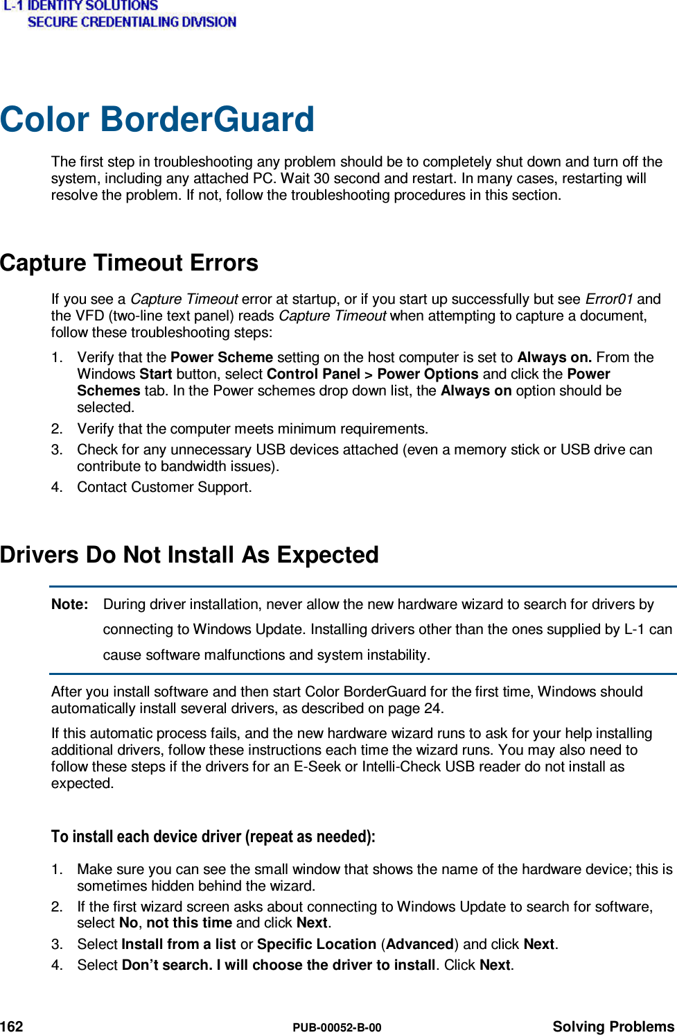  162  PUB-00052-B-00 Solving Problems Color BorderGuard The first step in troubleshooting any problem should be to completely shut down and turn off the system, including any attached PC. Wait 30 second and restart. In many cases, restarting will resolve the problem. If not, follow the troubleshooting procedures in this section. Capture Timeout Errors If you see a Capture Timeout error at startup, or if you start up successfully but see Error01 and the VFD (two-line text panel) reads Capture Timeout when attempting to capture a document, follow these troubleshooting steps: 1.  Verify that the Power Scheme setting on the host computer is set to Always on. From the Windows Start button, select Control Panel &gt; Power Options and click the Power Schemes tab. In the Power schemes drop down list, the Always on option should be selected. 2.  Verify that the computer meets minimum requirements. 3.  Check for any unnecessary USB devices attached (even a memory stick or USB drive can contribute to bandwidth issues). 4.  Contact Customer Support. Drivers Do Not Install As Expected Note:  During driver installation, never allow the new hardware wizard to search for drivers by connecting to Windows Update. Installing drivers other than the ones supplied by L-1 can cause software malfunctions and system instability. After you install software and then start Color BorderGuard for the first time, Windows should automatically install several drivers, as described on page 24. If this automatic process fails, and the new hardware wizard runs to ask for your help installing additional drivers, follow these instructions each time the wizard runs. You may also need to follow these steps if the drivers for an E-Seek or Intelli-Check USB reader do not install as expected. 7RLQVWDOOHDFKGHYLFHGULYHUUHSHDWDVQHHGHG1.  Make sure you can see the small window that shows the name of the hardware device; this is sometimes hidden behind the wizard. 2.  If the first wizard screen asks about connecting to Windows Update to search for software, select No, not this time and click Next. 3. Select Install from a list or Specific Location (Advanced) and click Next. 4. Select Don’t search. I will choose the driver to install. Click Next. 