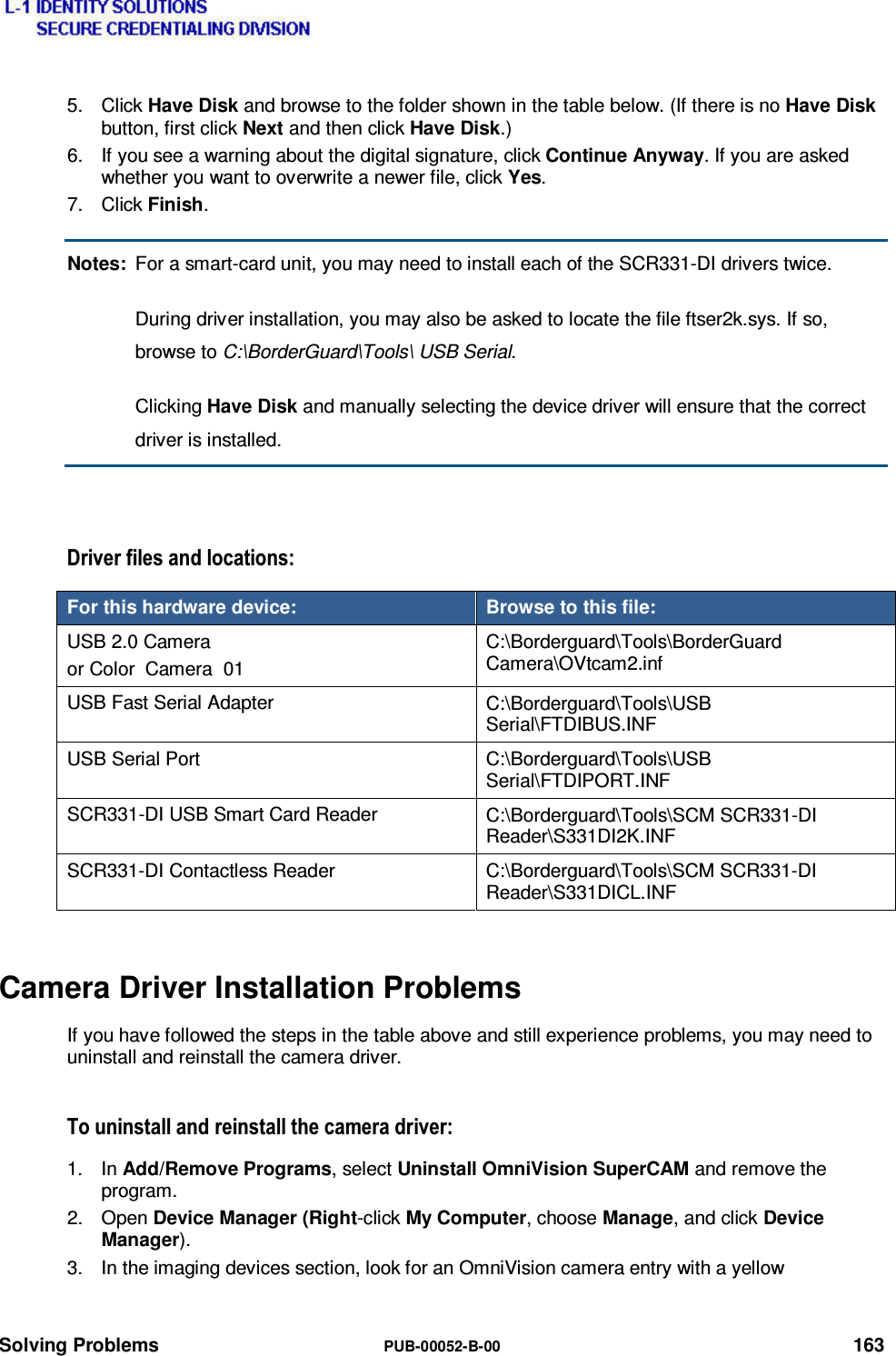  Solving Problems  PUB-00052-B-00 163 5. Click Have Disk and browse to the folder shown in the table below. (If there is no Have Disk button, first click Next and then click Have Disk.) 6.  If you see a warning about the digital signature, click Continue Anyway. If you are asked whether you want to overwrite a newer file, click Yes. 7. Click Finish. Notes:  For a smart-card unit, you may need to install each of the SCR331-DI drivers twice.   During driver installation, you may also be asked to locate the file ftser2k.sys. If so, browse to C:\BorderGuard\Tools\ USB Serial.  Clicking Have Disk and manually selecting the device driver will ensure that the correct driver is installed.  &apos;ULYHUILOHVDQGORFDWLRQVFor this hardware device:  Browse to this file: USB 2.0 Camera or Color  Camera  01 C:\Borderguard\Tools\BorderGuard Camera\OVtcam2.inf USB Fast Serial Adapter  C:\Borderguard\Tools\USB Serial\FTDIBUS.INF USB Serial Port  C:\Borderguard\Tools\USB Serial\FTDIPORT.INF SCR331-DI USB Smart Card Reader  C:\Borderguard\Tools\SCM SCR331-DI Reader\S331DI2K.INF SCR331-DI Contactless Reader  C:\Borderguard\Tools\SCM SCR331-DI Reader\S331DICL.INF Camera Driver Installation Problems If you have followed the steps in the table above and still experience problems, you may need to uninstall and reinstall the camera driver. 7RXQLQVWDOODQGUHLQVWDOOWKHFDPHUDGULYHU1. In Add/Remove Programs, select Uninstall OmniVision SuperCAM and remove the program. 2. Open Device Manager (Right-click My Computer, choose Manage, and click Device Manager). 3.  In the imaging devices section, look for an OmniVision camera entry with a yellow 