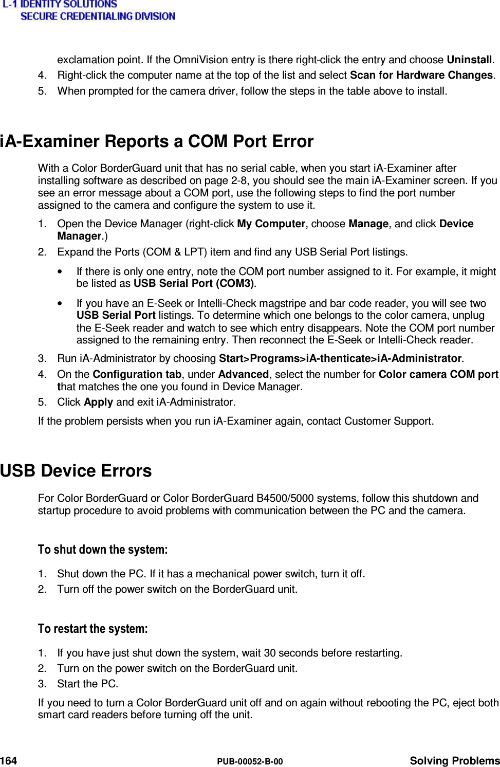  164  PUB-00052-B-00 Solving Problems exclamation point. If the OmniVision entry is there right-click the entry and choose Uninstall. 4.  Right-click the computer name at the top of the list and select Scan for Hardware Changes. 5.  When prompted for the camera driver, follow the steps in the table above to install. iA-Examiner Reports a COM Port Error With a Color BorderGuard unit that has no serial cable, when you start iA-Examiner after installing software as described on page 2-8, you should see the main iA-Examiner screen. If you see an error message about a COM port, use the following steps to find the port number assigned to the camera and configure the system to use it. 1.  Open the Device Manager (right-click My Computer, choose Manage, and click Device Manager.) 2.  Expand the Ports (COM &amp; LPT) item and find any USB Serial Port listings. •  If there is only one entry, note the COM port number assigned to it. For example, it might be listed as USB Serial Port (COM3). •  If you have an E-Seek or Intelli-Check magstripe and bar code reader, you will see two USB Serial Port listings. To determine which one belongs to the color camera, unplug the E-Seek reader and watch to see which entry disappears. Note the COM port number assigned to the remaining entry. Then reconnect the E-Seek or Intelli-Check reader. 3.  Run iA-Administrator by choosing Start&gt;Programs&gt;iA-thenticate&gt;iA-Administrator. 4. On the Configuration tab, under Advanced, select the number for Color camera COM port that matches the one you found in Device Manager. 5. Click Apply and exit iA-Administrator. If the problem persists when you run iA-Examiner again, contact Customer Support. USB Device Errors For Color BorderGuard or Color BorderGuard B4500/5000 systems, follow this shutdown and startup procedure to avoid problems with communication between the PC and the camera. 7RVKXWGRZQWKHV\VWHP1.  Shut down the PC. If it has a mechanical power switch, turn it off. 2.  Turn off the power switch on the BorderGuard unit. 7RUHVWDUWWKHV\VWHP1.  If you have just shut down the system, wait 30 seconds before restarting. 2.  Turn on the power switch on the BorderGuard unit. 3. Start the PC. If you need to turn a Color BorderGuard unit off and on again without rebooting the PC, eject both smart card readers before turning off the unit. 