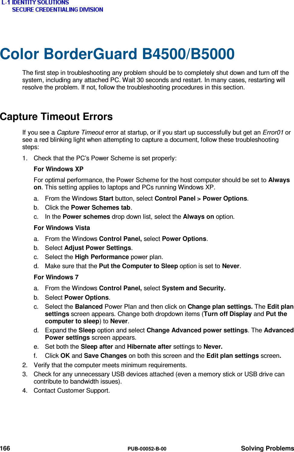  166  PUB-00052-B-00 Solving Problems Color BorderGuard B4500/B5000 The first step in troubleshooting any problem should be to completely shut down and turn off the system, including any attached PC. Wait 30 seconds and restart. In many cases, restarting will resolve the problem. If not, follow the troubleshooting procedures in this section. Capture Timeout Errors If you see a Capture Timeout error at startup, or if you start up successfully but get an Error01 or see a red blinking light when attempting to capture a document, follow these troubleshooting steps: 1.  Check that the PC’s Power Scheme is set properly: For Windows XP For optimal performance, the Power Scheme for the host computer should be set to Always on. This setting applies to laptops and PCs running Windows XP. a.  From the Windows Start button, select Control Panel &gt; Power Options. b. Click the Power Schemes tab. c. In the Power schemes drop down list, select the Always on option. For Windows Vista a.  From the Windows Control Panel, select Power Options. b. Select Adjust Power Settings. c. Select the High Performance power plan. d.  Make sure that the Put the Computer to Sleep option is set to Never. For Windows 7 a.  From the Windows Control Panel, select System and Security. b. Select Power Options. c. Select the Balanced Power Plan and then click on Change plan settings. The Edit plan settings screen appears. Change both dropdown items (Turn off Display and Put the computer to sleep) to Never. d. Expand the Sleep option and select Change Advanced power settings. The Advanced Power settings screen appears. e. Set both the Sleep after and Hibernate after settings to Never. f. Click OK and Save Changes on both this screen and the Edit plan settings screen. 2.  Verify that the computer meets minimum requirements. 3.  Check for any unnecessary USB devices attached (even a memory stick or USB drive can contribute to bandwidth issues). 4.  Contact Customer Support. 