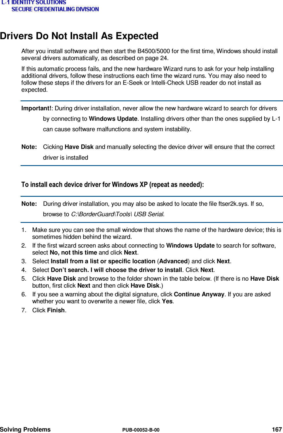  Solving Problems  PUB-00052-B-00 167 Drivers Do Not Install As Expected After you install software and then start the B4500/5000 for the first time, Windows should install several drivers automatically, as described on page 24. If this automatic process fails, and the new hardware Wizard runs to ask for your help installing additional drivers, follow these instructions each time the wizard runs. You may also need to follow these steps if the drivers for an E-Seek or Intelli-Check USB reader do not install as expected. Important!: During driver installation, never allow the new hardware wizard to search for drivers by connecting to Windows Update. Installing drivers other than the ones supplied by L-1 can cause software malfunctions and system instability. Note:  Cicking Have Disk and manually selecting the device driver will ensure that the correct driver is installed 7RLQVWDOOHDFKGHYLFHGULYHUIRU:LQGRZV;3UHSHDWDVQHHGHGNote:  During driver installation, you may also be asked to locate the file ftser2k.sys. If so, browse to C:\BorderGuard\Tools\ USB Serial. 1.  Make sure you can see the small window that shows the name of the hardware device; this is sometimes hidden behind the wizard. 2.  If the first wizard screen asks about connecting to Windows Update to search for software, select No, not this time and click Next. 3. Select Install from a list or specific location (Advanced) and click Next. 4. Select Don’t search. I will choose the driver to install. Click Next. 5. Click Have Disk and browse to the folder shown in the table below. (If there is no Have Disk button, first click Next and then click Have Disk.) 6.  If you see a warning about the digital signature, click Continue Anyway. If you are asked whether you want to overwrite a newer file, click Yes. 7. Click Finish.  