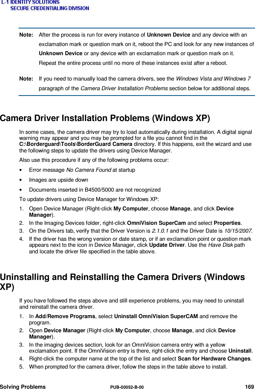  Solving Problems  PUB-00052-B-00 169 Note:  After the process is run for every instance of Unknown Device and any device with an exclamation mark or question mark on it, reboot the PC and look for any new instances of Unknown Device or any device with an exclamation mark or question mark on it.  Repeat the entire process until no more of these instances exist after a reboot. Note:  If you need to manually load the camera drivers, see the Windows Vista and Windows 7 paragraph of the Camera Driver Installation Problems section below for additional steps. Camera Driver Installation Problems (Windows XP) In some cases, the camera driver may try to load automatically during installation. A digital signal warning may appear and you may be prompted for a file you cannot find in the C:\Borderguard\Tools\BorderGuard Camera directory. If this happens, exit the wizard and use the following steps to update the drivers using Device Manager. Also use this procedure if any of the following problems occur: • Error message No Camera Found at startup •  Images are upside down •  Documents inserted in B4500/5000 are not recognized To update drivers using Device Manager for Windows XP: 1.  Open Device Manager (Right-click My Computer, choose Manage, and click Device Manager). 2.  In the Imaging Devices folder, right-click OmniVision SuperCam and select Properties. 3.  On the Drivers tab, verify that the Driver Version is 2.1.0.1 and the Driver Date is 10/15/2007. 4.  If the driver has the wrong version or date stamp, or if an exclamation point or question mark appears next to the icon in Device Manager, click Update Driver. Use the Have Disk path and locate the driver file specified in the table above. Uninstalling and Reinstalling the Camera Drivers (Windows XP) If you have followed the steps above and still experience problems, you may need to uninstall and reinstall the camera driver. 1. In Add/Remove Programs, select Uninstall OmniVision SuperCAM and remove the program. 2. Open Device Manager (Right-click My Computer, choose Manage, and click Device Manager). 3.  In the imaging devices section, look for an OmniVision camera entry with a yellow exclamation point. If the OmniVision entry is there, right-click the entry and choose Uninstall. 4.  Right-click the computer name at the top of the list and select Scan for Hardware Changes. 5.  When prompted for the camera driver, follow the steps in the table above to install. 