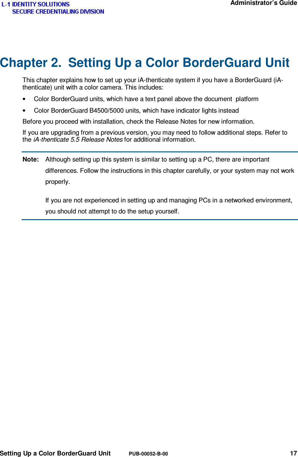  Administrator’s Guide Setting Up a Color BorderGuard Unit PUB-00052-B-00 17 Chapter 2.  Setting Up a Color BorderGuard Unit This chapter explains how to set up your iA-thenticate system if you have a BorderGuard (iA-thenticate) unit with a color camera. This includes: •  Color BorderGuard units, which have a text panel above the document  platform •  Color BorderGuard B4500/5000 units, which have indicator lights instead Before you proceed with installation, check the Release Notes for new information. If you are upgrading from a previous version, you may need to follow additional steps. Refer to the iA-thenticate 5.5 Release Notes for additional information. Note:  Although setting up this system is similar to setting up a PC, there are important differences. Follow the instructions in this chapter carefully, or your system may not work properly.   If you are not experienced in setting up and managing PCs in a networked environment, you should not attempt to do the setup yourself.  