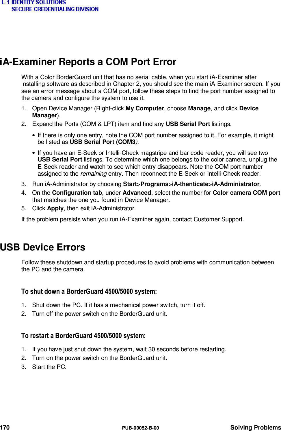  170  PUB-00052-B-00 Solving Problems  iA-Examiner Reports a COM Port Error With a Color BorderGuard unit that has no serial cable, when you start iA-Examiner after installing software as described in Chapter 2, you should see the main iA-Examiner screen. If you see an error message about a COM port, follow these steps to find the port number assigned to the camera and configure the system to use it. 1.  Open Device Manager (Right-click My Computer, choose Manage, and click Device Manager). 2.  Expand the Ports (COM &amp; LPT) item and find any USB Serial Port listings. •  If there is only one entry, note the COM port number assigned to it. For example, it might be listed as USB Serial Port (COM3). •  If you have an E-Seek or Intelli-Check magstripe and bar code reader, you will see two USB Serial Port listings. To determine which one belongs to the color camera, unplug the E-Seek reader and watch to see which entry disappears. Note the COM port number assigned to the remaining entry. Then reconnect the E-Seek or Intelli-Check reader. 3.  Run iA-Administrator by choosing Start&gt;Programs&gt;iA-thenticate&gt;iA-Administrator. 4. On the Configuration tab, under Advanced, select the number for Color camera COM port that matches the one you found in Device Manager. 5. Click Apply, then exit iA-Administrator. If the problem persists when you run iA-Examiner again, contact Customer Support. USB Device Errors Follow these shutdown and startup procedures to avoid problems with communication between the PC and the camera. 7RVKXWGRZQD%RUGHU*XDUGV\VWHP1.  Shut down the PC. If it has a mechanical power switch, turn it off. 2.  Turn off the power switch on the BorderGuard unit. 7RUHVWDUWD%RUGHU*XDUGV\VWHP1.  If you have just shut down the system, wait 30 seconds before restarting. 2.  Turn on the power switch on the BorderGuard unit. 3. Start the PC. 