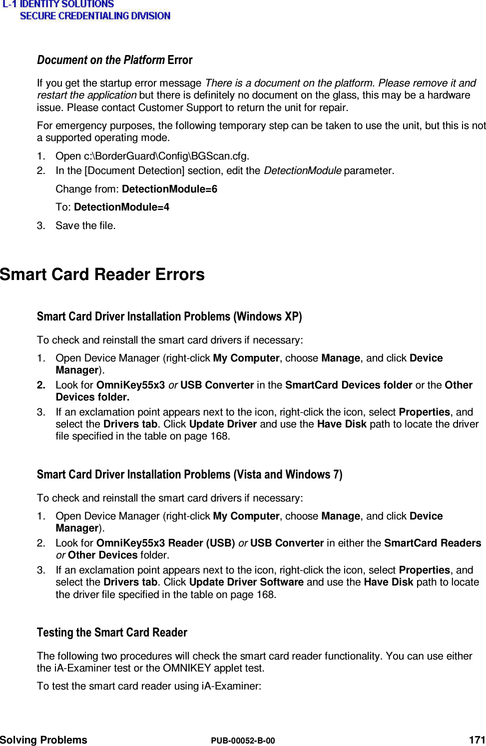  Solving Problems  PUB-00052-B-00 171 &apos;RFXPHQWRQWKH3ODWIRUP(UURUIf you get the startup error message There is a document on the platform. Please remove it and restart the application but there is definitely no document on the glass, this may be a hardware issue. Please contact Customer Support to return the unit for repair. For emergency purposes, the following temporary step can be taken to use the unit, but this is not a supported operating mode. 1. Open c:\BorderGuard\Config\BGScan.cfg. 2.  In the [Document Detection] section, edit the DetectionModule parameter. Change from: DetectionModule=6 To: DetectionModule=4 3.  Save the file. Smart Card Reader Errors  6PDUW&amp;DUG&apos;ULYHU,QVWDOODWLRQ3UREOHPV:LQGRZV;3To check and reinstall the smart card drivers if necessary: 1.  Open Device Manager (right-click My Computer, choose Manage, and click Device Manager). 2.  Look for OmniKey55x3 or USB Converter in the SmartCard Devices folder or the Other Devices folder. 3.  If an exclamation point appears next to the icon, right-click the icon, select Properties, and select the Drivers tab. Click Update Driver and use the Have Disk path to locate the driver file specified in the table on page 168. 6PDUW&amp;DUG&apos;ULYHU,QVWDOODWLRQ3UREOHPV9LVWDDQG:LQGRZVTo check and reinstall the smart card drivers if necessary: 1.  Open Device Manager (right-click My Computer, choose Manage, and click Device Manager). 2. Look for OmniKey55x3 Reader (USB) or USB Converter in either the SmartCard Readers or Other Devices folder. 3.  If an exclamation point appears next to the icon, right-click the icon, select Properties, and select the Drivers tab. Click Update Driver Software and use the Have Disk path to locate the driver file specified in the table on page 168. 7HVWLQJWKH6PDUW&amp;DUG5HDGHUThe following two procedures will check the smart card reader functionality. You can use either the iA-Examiner test or the OMNIKEY applet test. To test the smart card reader using iA-Examiner: 