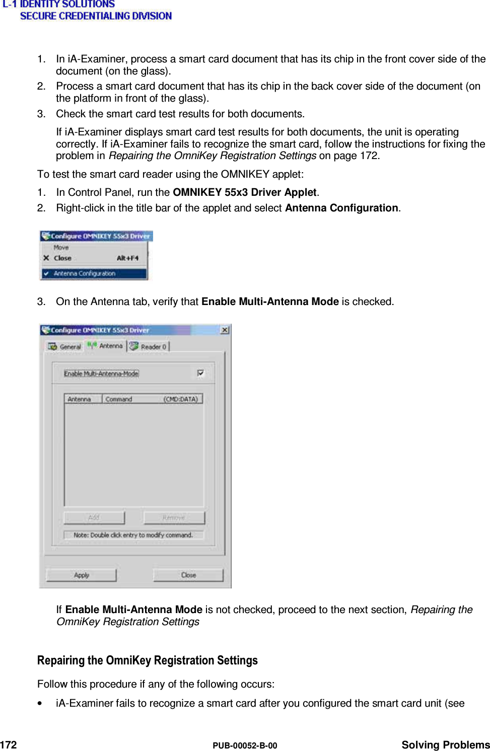  172  PUB-00052-B-00 Solving Problems 1.  In iA-Examiner, process a smart card document that has its chip in the front cover side of the document (on the glass). 2.  Process a smart card document that has its chip in the back cover side of the document (on the platform in front of the glass). 3.  Check the smart card test results for both documents. If iA-Examiner displays smart card test results for both documents, the unit is operating correctly. If iA-Examiner fails to recognize the smart card, follow the instructions for fixing the problem in Repairing the OmniKey Registration Settings on page 172. To test the smart card reader using the OMNIKEY applet: 1.  In Control Panel, run the OMNIKEY 55x3 Driver Applet. 2.  Right-click in the title bar of the applet and select Antenna Configuration. 3.  On the Antenna tab, verify that Enable Multi-Antenna Mode is checked. If Enable Multi-Antenna Mode is not checked, proceed to the next section, Repairing the OmniKey Registration Settings 5HSDLULQJWKH2PQL.H\5HJLVWUDWLRQ6HWWLQJVFollow this procedure if any of the following occurs: •  iA-Examiner fails to recognize a smart card after you configured the smart card unit (see  