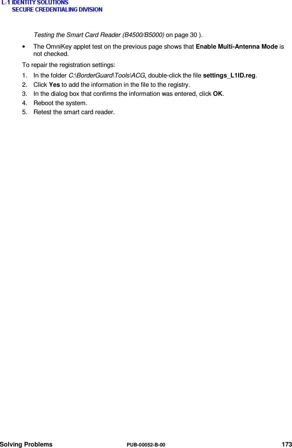  Solving Problems  PUB-00052-B-00 173 Testing the Smart Card Reader (B4500/B5000) on page 30 ). •  The OmniKey applet test on the previous page shows that Enable Multi-Antenna Mode is not checked. To repair the registration settings: 1. In the folder C:\BorderGuard\Tools\ACG, double-click the file settings_L1ID.reg. 2. Click Yes to add the information in the file to the registry. 3.  In the dialog box that confirms the information was entered, click OK. 4.  Reboot the system. 5.  Retest the smart card reader. 