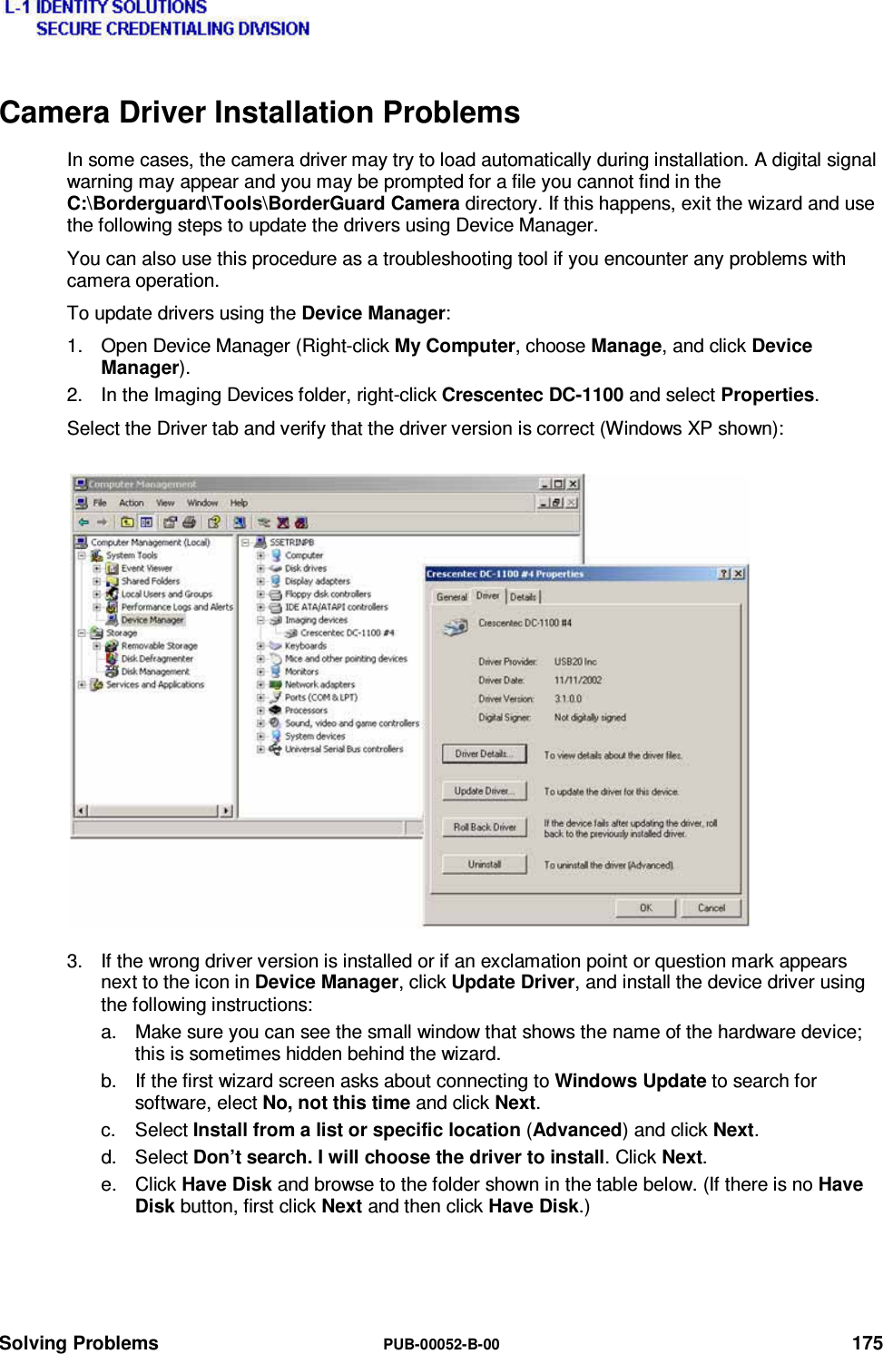  Solving Problems  PUB-00052-B-00 175 Camera Driver Installation Problems In some cases, the camera driver may try to load automatically during installation. A digital signal warning may appear and you may be prompted for a file you cannot find in the C:\Borderguard\Tools\BorderGuard Camera directory. If this happens, exit the wizard and use the following steps to update the drivers using Device Manager. You can also use this procedure as a troubleshooting tool if you encounter any problems with camera operation. To update drivers using the Device Manager: 1.  Open Device Manager (Right-click My Computer, choose Manage, and click Device Manager). 2.  In the Imaging Devices folder, right-click Crescentec DC-1100 and select Properties. Select the Driver tab and verify that the driver version is correct (Windows XP shown): 3.  If the wrong driver version is installed or if an exclamation point or question mark appears next to the icon in Device Manager, click Update Driver, and install the device driver using the following instructions: a.  Make sure you can see the small window that shows the name of the hardware device; this is sometimes hidden behind the wizard. b.  If the first wizard screen asks about connecting to Windows Update to search for software, elect No, not this time and click Next. c. Select Install from a list or specific location (Advanced) and click Next. d. Select Don’t search. I will choose the driver to install. Click Next. e. Click Have Disk and browse to the folder shown in the table below. (If there is no Have Disk button, first click Next and then click Have Disk.)   