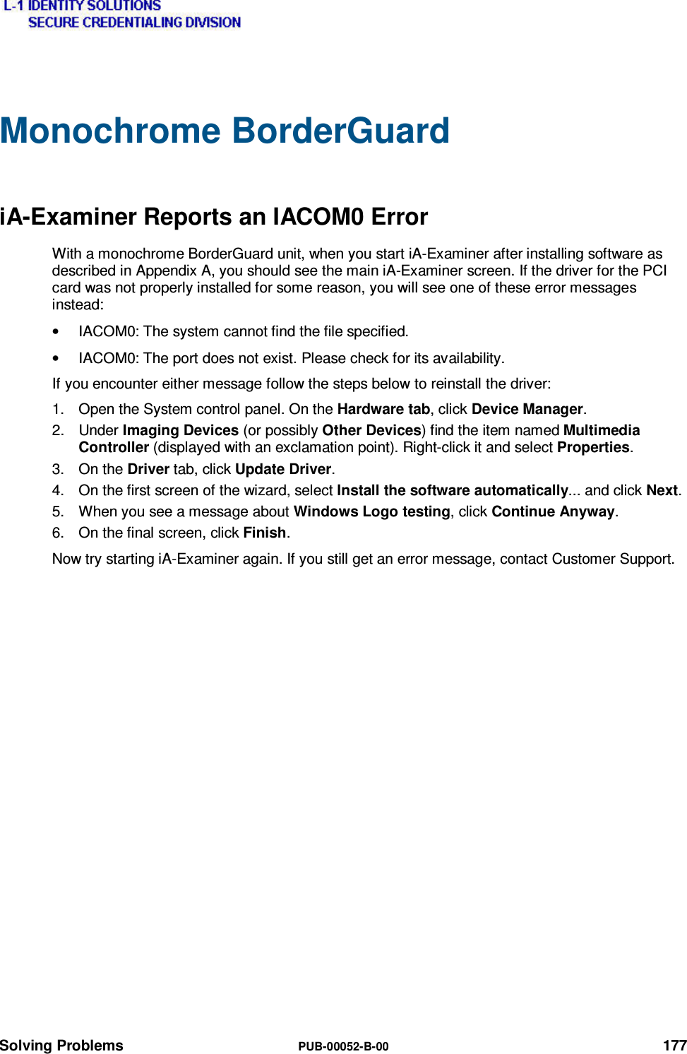  Solving Problems  PUB-00052-B-00 177 Monochrome BorderGuard iA-Examiner Reports an IACOM0 Error With a monochrome BorderGuard unit, when you start iA-Examiner after installing software as described in Appendix A, you should see the main iA-Examiner screen. If the driver for the PCI card was not properly installed for some reason, you will see one of these error messages instead: •  IACOM0: The system cannot find the file specified. •  IACOM0: The port does not exist. Please check for its availability. If you encounter either message follow the steps below to reinstall the driver: 1.  Open the System control panel. On the Hardware tab, click Device Manager. 2. Under Imaging Devices (or possibly Other Devices) find the item named Multimedia Controller (displayed with an exclamation point). Right-click it and select Properties. 3. On the Driver tab, click Update Driver. 4.  On the first screen of the wizard, select Install the software automatically... and click Next. 5.  When you see a message about Windows Logo testing, click Continue Anyway. 6.  On the final screen, click Finish. Now try starting iA-Examiner again. If you still get an error message, contact Customer Support. 