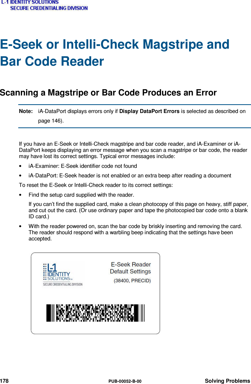  178  PUB-00052-B-00 Solving Problems E-Seek or Intelli-Check Magstripe and Bar Code Reader Scanning a Magstripe or Bar Code Produces an Error Note:  iA-DataPort displays errors only if Display DataPort Errors is selected as described on page 146).  If you have an E-Seek or Intelli-Check magstripe and bar code reader, and iA-Examiner or iA-DataPort keeps displaying an error message when you scan a magstripe or bar code, the reader may have lost its correct settings. Typical error messages include: •  iA-Examiner: E-Seek identifier code not found •  iA-DataPort: E-Seek header is not enabled or an extra beep after reading a document To reset the E-Seek or Intelli-Check reader to its correct settings: •  Find the setup card supplied with the reader. If you can’t find the supplied card, make a clean photocopy of this page on heavy, stiff paper, and cut out the card. (Or use ordinary paper and tape the photocopied bar code onto a blank ID card.) •  With the reader powered on, scan the bar code by briskly inserting and removing the card. The reader should respond with a warbling beep indicating that the settings have been accepted. 