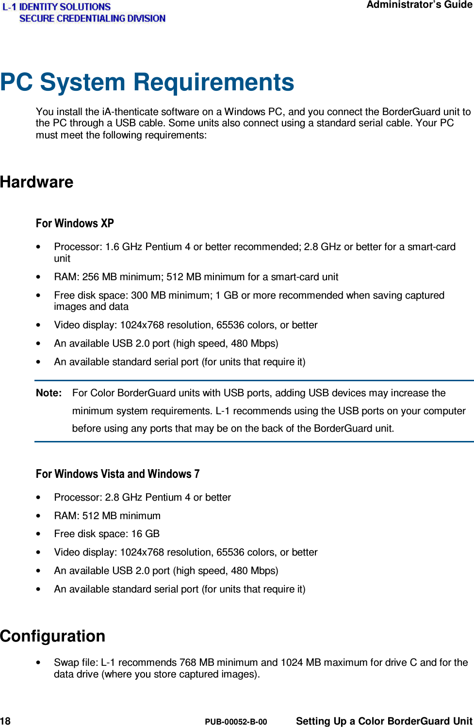   Administrator’s Guide 18  PUB-00052-B-00  Setting Up a Color BorderGuard Unit PC System Requirements You install the iA-thenticate software on a Windows PC, and you connect the BorderGuard unit to the PC through a USB cable. Some units also connect using a standard serial cable. Your PC must meet the following requirements: Hardware )RU:LQGRZV;3•  Processor: 1.6 GHz Pentium 4 or better recommended; 2.8 GHz or better for a smart-card unit •  RAM: 256 MB minimum; 512 MB minimum for a smart-card unit •  Free disk space: 300 MB minimum; 1 GB or more recommended when saving captured images and data •  Video display: 1024x768 resolution, 65536 colors, or better •  An available USB 2.0 port (high speed, 480 Mbps) •  An available standard serial port (for units that require it) Note:  For Color BorderGuard units with USB ports, adding USB devices may increase the minimum system requirements. L-1 recommends using the USB ports on your computer before using any ports that may be on the back of the BorderGuard unit. )RU:LQGRZV9LVWDDQG:LQGRZV•  Processor: 2.8 GHz Pentium 4 or better •  RAM: 512 MB minimum •  Free disk space: 16 GB •  Video display: 1024x768 resolution, 65536 colors, or better •  An available USB 2.0 port (high speed, 480 Mbps) •  An available standard serial port (for units that require it) Configuration •  Swap file: L-1 recommends 768 MB minimum and 1024 MB maximum for drive C and for the data drive (where you store captured images). 