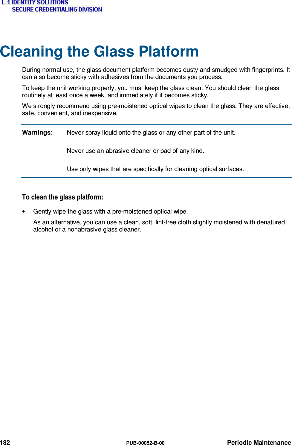  182  PUB-00052-B-00 Periodic Maintenance Cleaning the Glass Platform During normal use, the glass document platform becomes dusty and smudged with fingerprints. It can also become sticky with adhesives from the documents you process. To keep the unit working properly, you must keep the glass clean. You should clean the glass routinely at least once a week, and immediately if it becomes sticky. We strongly recommend using pre-moistened optical wipes to clean the glass. They are effective, safe, convenient, and inexpensive. Warnings:  Never spray liquid onto the glass or any other part of the unit.     Never use an abrasive cleaner or pad of any kind.     Use only wipes that are specifically for cleaning optical surfaces. 7RFOHDQWKHJODVVSODWIRUP•  Gently wipe the glass with a pre-moistened optical wipe. As an alternative, you can use a clean, soft, lint-free cloth slightly moistened with denatured alcohol or a nonabrasive glass cleaner. 