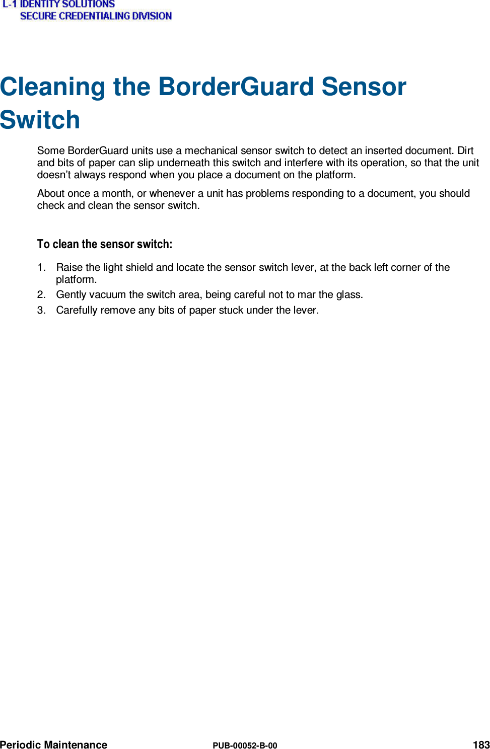  Periodic Maintenance  PUB-00052-B-00 183 Cleaning the BorderGuard Sensor Switch Some BorderGuard units use a mechanical sensor switch to detect an inserted document. Dirt and bits of paper can slip underneath this switch and interfere with its operation, so that the unit doesn’t always respond when you place a document on the platform. About once a month, or whenever a unit has problems responding to a document, you should check and clean the sensor switch. 7RFOHDQWKHVHQVRUVZLWFK1.  Raise the light shield and locate the sensor switch lever, at the back left corner of the platform. 2.  Gently vacuum the switch area, being careful not to mar the glass. 3.  Carefully remove any bits of paper stuck under the lever. 