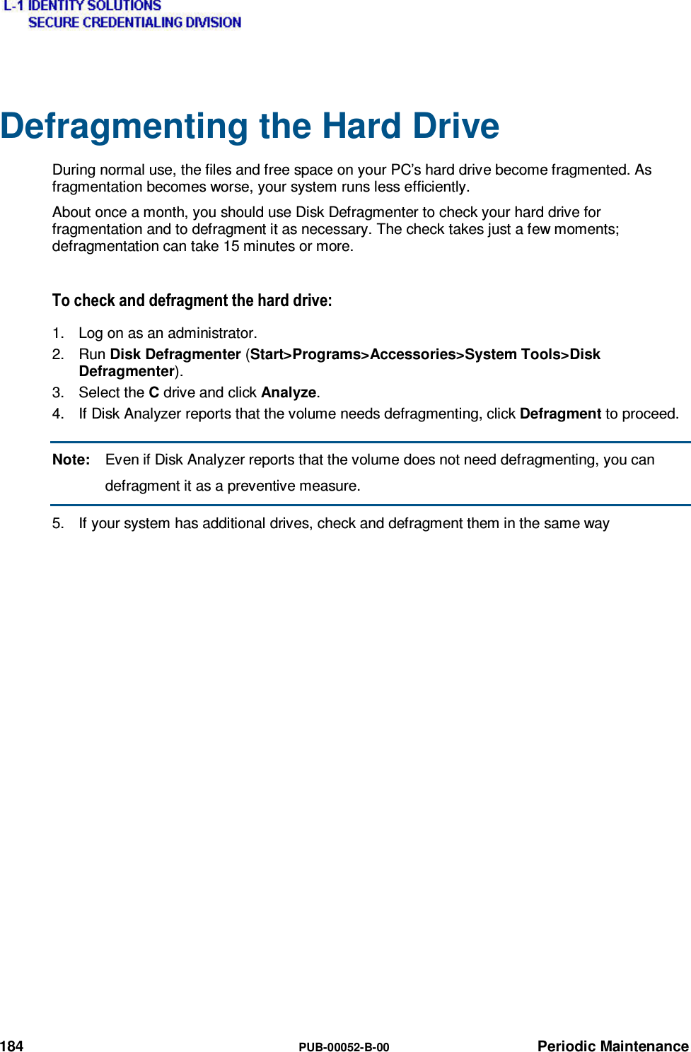  184  PUB-00052-B-00 Periodic Maintenance Defragmenting the Hard Drive During normal use, the files and free space on your PC’s hard drive become fragmented. As fragmentation becomes worse, your system runs less efficiently. About once a month, you should use Disk Defragmenter to check your hard drive for fragmentation and to defragment it as necessary. The check takes just a few moments; defragmentation can take 15 minutes or more. 7RFKHFNDQGGHIUDJPHQWWKHKDUGGULYH1.  Log on as an administrator. 2. Run Disk Defragmenter (Start&gt;Programs&gt;Accessories&gt;System Tools&gt;Disk Defragmenter). 3. Select the C drive and click Analyze. 4.  If Disk Analyzer reports that the volume needs defragmenting, click Defragment to proceed. Note:  Even if Disk Analyzer reports that the volume does not need defragmenting, you can defragment it as a preventive measure. 5.  If your system has additional drives, check and defragment them in the same way       