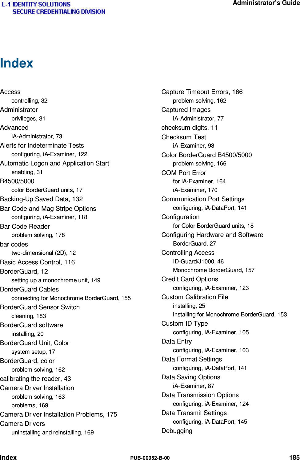   Administrator’s Guide Index  PUB-00052-B-00 185 Index  Access controlling, 32 Administrator privileges, 31 Advanced iA-Administrator, 73 Alerts for Indeterminate Tests configuring, iA-Examiner, 122 Automatic Logon and Application Start enabling, 31 B4500/5000 color BorderGuard units, 17 Backing-Up Saved Data, 132 Bar Code and Mag Stripe Options configuring, iA-Examiner, 118 Bar Code Reader problem solving, 178 bar codes two-dimensional (2D), 12 Basic Access Control, 116 BorderGuard, 12 setting up a monochrome unit, 149 BorderGuard Cables connecting for Monochrome BorderGuard, 155 BorderGuard Sensor Switch cleaning, 183 BorderGuard software installing, 20 BorderGuard Unit, Color system setup, 17 BorderGuard, color problem solving, 162 calibrating the reader, 43 Camera Driver Installation problem solving, 163 problems, 169 Camera Driver Installation Problems, 175 Camera Drivers uninstalling and reinstalling, 169 Capture Timeout Errors, 166 problem solving, 162 Captured Images iA-Administrator, 77 checksum digits, 11 Checksum Test iA-Examiner, 93 Color BorderGuard B4500/5000 problem solving, 166 COM Port Error for iA-Examiner, 164 iA-Examiner, 170 Communication Port Settings configuring, iA-DataPort, 141 Configuration for Color BorderGuard units, 18 Configuring Hardware and Software BorderGuard, 27 Controlling Access ID-Guard/J1000, 46 Monochrome BorderGuard, 157 Credit Card Options configuring, iA-Examiner, 123 Custom Calibration File installing, 25 installing for Monochrome BorderGuard, 153 Custom ID Type configuring, iA-Examiner, 105 Data Entry configuring, iA-Examiner, 103 Data Format Settings configuring, iA-DataPort, 141 Data Saving Options iA-Examiner, 87 Data Transmission Options configuring, iA-Examiner, 124 Data Transmit Settings configuring, iA-DataPort, 145 Debugging 