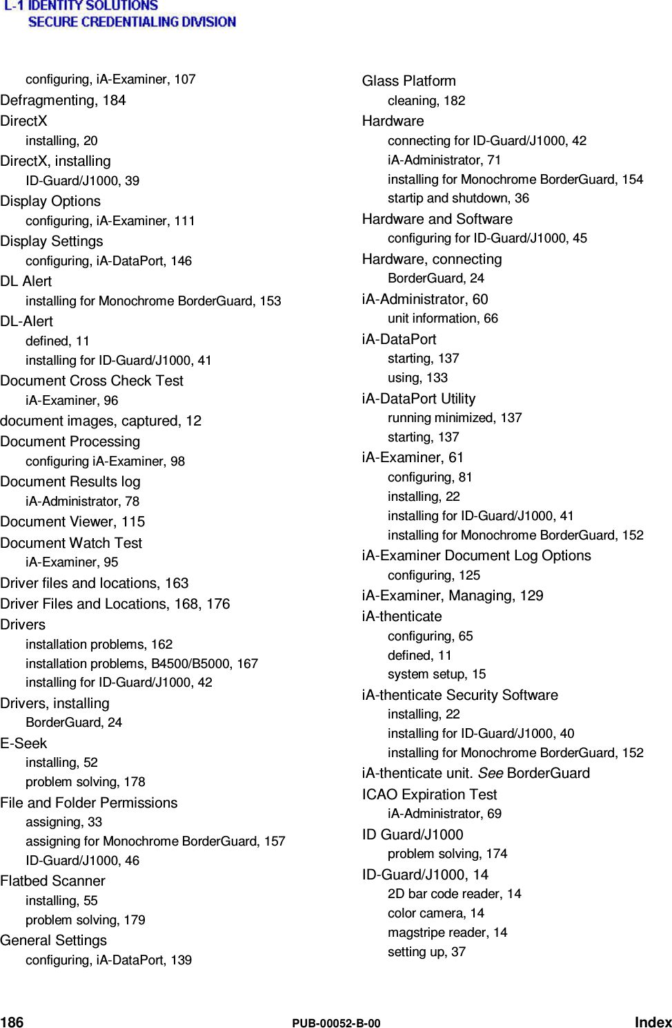  186  PUB-00052-B-00 Index configuring, iA-Examiner, 107 Defragmenting, 184 DirectX installing, 20 DirectX, installing ID-Guard/J1000, 39 Display Options configuring, iA-Examiner, 111 Display Settings configuring, iA-DataPort, 146 DL Alert installing for Monochrome BorderGuard, 153 DL-Alert defined, 11 installing for ID-Guard/J1000, 41 Document Cross Check Test iA-Examiner, 96 document images, captured, 12 Document Processing configuring iA-Examiner, 98 Document Results log iA-Administrator, 78 Document Viewer, 115 Document Watch Test iA-Examiner, 95 Driver files and locations, 163 Driver Files and Locations, 168, 176 Drivers installation problems, 162 installation problems, B4500/B5000, 167 installing for ID-Guard/J1000, 42 Drivers, installing BorderGuard, 24 E-Seek installing, 52 problem solving, 178 File and Folder Permissions assigning, 33 assigning for Monochrome BorderGuard, 157 ID-Guard/J1000, 46 Flatbed Scanner installing, 55 problem solving, 179 General Settings configuring, iA-DataPort, 139 Glass Platform cleaning, 182 Hardware connecting for ID-Guard/J1000, 42 iA-Administrator, 71 installing for Monochrome BorderGuard, 154 startip and shutdown, 36 Hardware and Software configuring for ID-Guard/J1000, 45 Hardware, connecting BorderGuard, 24 iA-Administrator, 60 unit information, 66 iA-DataPort starting, 137 using, 133 iA-DataPort Utility running minimized, 137 starting, 137 iA-Examiner, 61 configuring, 81 installing, 22 installing for ID-Guard/J1000, 41 installing for Monochrome BorderGuard, 152 iA-Examiner Document Log Options configuring, 125 iA-Examiner, Managing, 129 iA-thenticate configuring, 65 defined, 11 system setup, 15 iA-thenticate Security Software installing, 22 installing for ID-Guard/J1000, 40 installing for Monochrome BorderGuard, 152 iA-thenticate unit. See BorderGuard ICAO Expiration Test iA-Administrator, 69 ID Guard/J1000 problem solving, 174 ID-Guard/J1000, 14 2D bar code reader, 14 color camera, 14 magstripe reader, 14 setting up, 37 