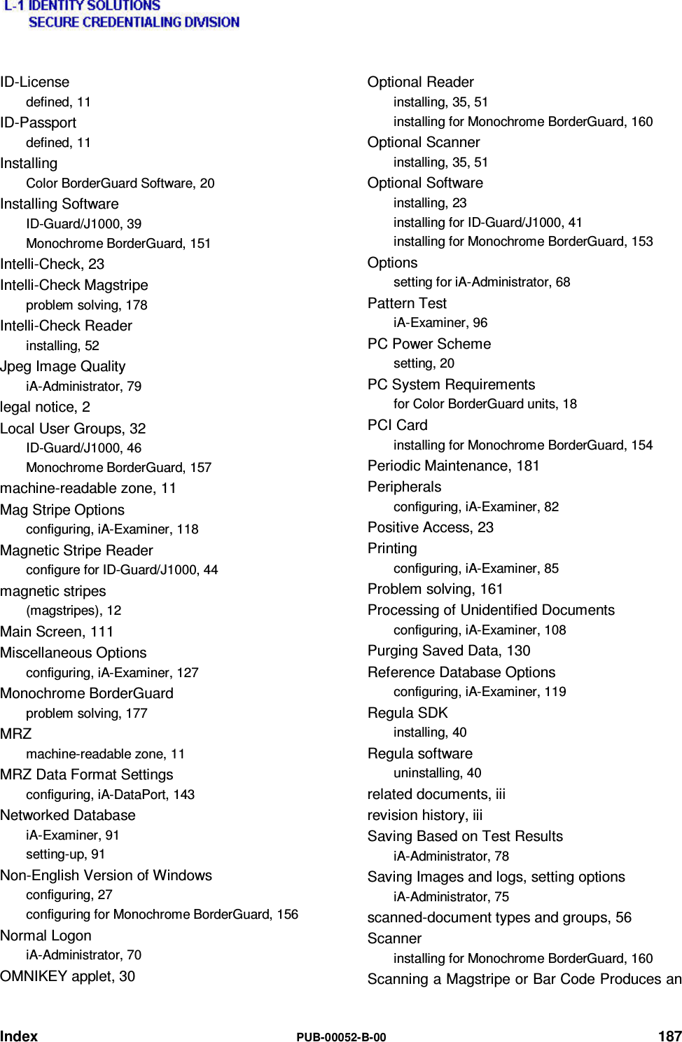  Index  PUB-00052-B-00 187 ID-License defined, 11 ID-Passport defined, 11 Installing Color BorderGuard Software, 20 Installing Software ID-Guard/J1000, 39 Monochrome BorderGuard, 151 Intelli-Check, 23 Intelli-Check Magstripe problem solving, 178 Intelli-Check Reader installing, 52 Jpeg Image Quality iA-Administrator, 79 legal notice, 2 Local User Groups, 32 ID-Guard/J1000, 46 Monochrome BorderGuard, 157 machine-readable zone, 11 Mag Stripe Options configuring, iA-Examiner, 118 Magnetic Stripe Reader configure for ID-Guard/J1000, 44 magnetic stripes (magstripes), 12 Main Screen, 111 Miscellaneous Options configuring, iA-Examiner, 127 Monochrome BorderGuard problem solving, 177 MRZ machine-readable zone, 11 MRZ Data Format Settings configuring, iA-DataPort, 143 Networked Database iA-Examiner, 91 setting-up, 91 Non-English Version of Windows configuring, 27 configuring for Monochrome BorderGuard, 156 Normal Logon iA-Administrator, 70 OMNIKEY applet, 30 Optional Reader installing, 35, 51 installing for Monochrome BorderGuard, 160 Optional Scanner installing, 35, 51 Optional Software installing, 23 installing for ID-Guard/J1000, 41 installing for Monochrome BorderGuard, 153 Options setting for iA-Administrator, 68 Pattern Test iA-Examiner, 96 PC Power Scheme setting, 20 PC System Requirements for Color BorderGuard units, 18 PCI Card installing for Monochrome BorderGuard, 154 Periodic Maintenance, 181 Peripherals configuring, iA-Examiner, 82 Positive Access, 23 Printing configuring, iA-Examiner, 85 Problem solving, 161 Processing of Unidentified Documents configuring, iA-Examiner, 108 Purging Saved Data, 130 Reference Database Options configuring, iA-Examiner, 119 Regula SDK installing, 40 Regula software uninstalling, 40 related documents, iii revision history, iii Saving Based on Test Results iA-Administrator, 78 Saving Images and logs, setting options iA-Administrator, 75 scanned-document types and groups, 56 Scanner installing for Monochrome BorderGuard, 160 Scanning a Magstripe or Bar Code Produces an 