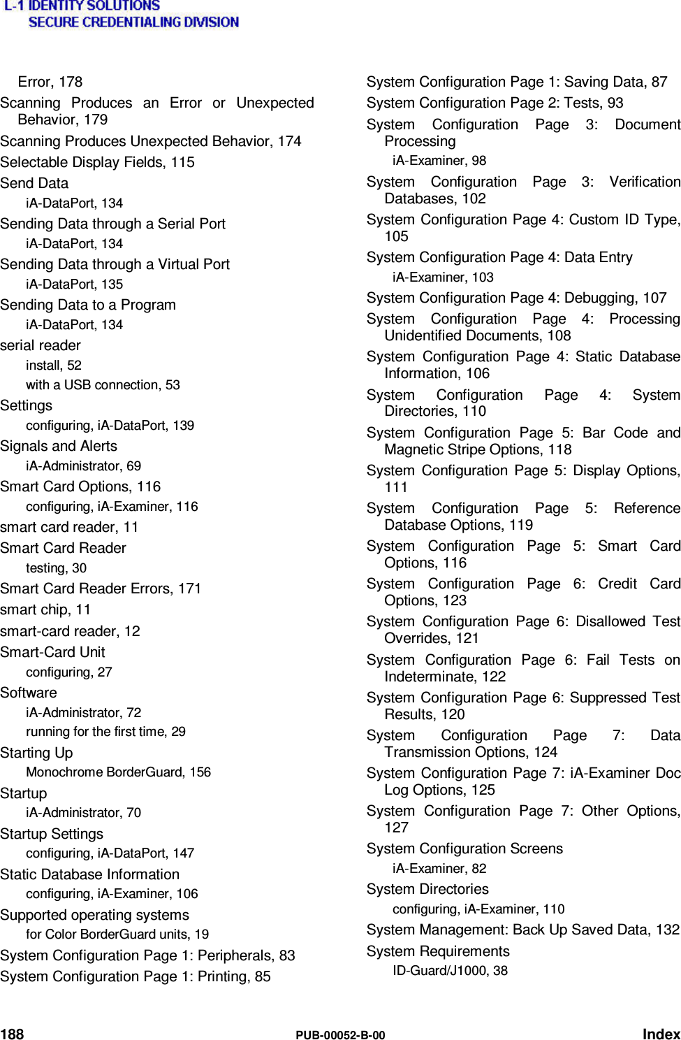  188  PUB-00052-B-00 Index Error, 178 Scanning Produces an Error or Unexpected Behavior, 179 Scanning Produces Unexpected Behavior, 174 Selectable Display Fields, 115 Send Data iA-DataPort, 134 Sending Data through a Serial Port iA-DataPort, 134 Sending Data through a Virtual Port iA-DataPort, 135 Sending Data to a Program iA-DataPort, 134 serial reader install, 52 with a USB connection, 53 Settings configuring, iA-DataPort, 139 Signals and Alerts iA-Administrator, 69 Smart Card Options, 116 configuring, iA-Examiner, 116 smart card reader, 11 Smart Card Reader testing, 30 Smart Card Reader Errors, 171 smart chip, 11 smart-card reader, 12 Smart-Card Unit configuring, 27 Software iA-Administrator, 72 running for the first time, 29 Starting Up Monochrome BorderGuard, 156 Startup iA-Administrator, 70 Startup Settings configuring, iA-DataPort, 147 Static Database Information configuring, iA-Examiner, 106 Supported operating systems for Color BorderGuard units, 19 System Configuration Page 1: Peripherals, 83 System Configuration Page 1: Printing, 85 System Configuration Page 1: Saving Data, 87 System Configuration Page 2: Tests, 93 System Configuration Page 3: Document Processing iA-Examiner, 98 System Configuration Page 3: Verification Databases, 102 System Configuration Page 4: Custom ID Type, 105 System Configuration Page 4: Data Entry iA-Examiner, 103 System Configuration Page 4: Debugging, 107 System Configuration Page 4: Processing Unidentified Documents, 108 System Configuration Page 4: Static Database Information, 106 System Configuration Page 4: System Directories, 110 System Configuration Page 5: Bar Code and Magnetic Stripe Options, 118 System Configuration Page 5: Display Options, 111 System Configuration Page 5: Reference Database Options, 119 System Configuration Page 5: Smart Card Options, 116 System Configuration Page 6: Credit Card Options, 123 System Configuration Page 6: Disallowed Test Overrides, 121 System Configuration Page 6: Fail Tests on Indeterminate, 122 System Configuration Page 6: Suppressed Test Results, 120 System Configuration Page 7: Data Transmission Options, 124 System Configuration Page 7: iA-Examiner Doc Log Options, 125 System Configuration Page 7: Other Options, 127 System Configuration Screens iA-Examiner, 82 System Directories configuring, iA-Examiner, 110 System Management: Back Up Saved Data, 132 System Requirements ID-Guard/J1000, 38 