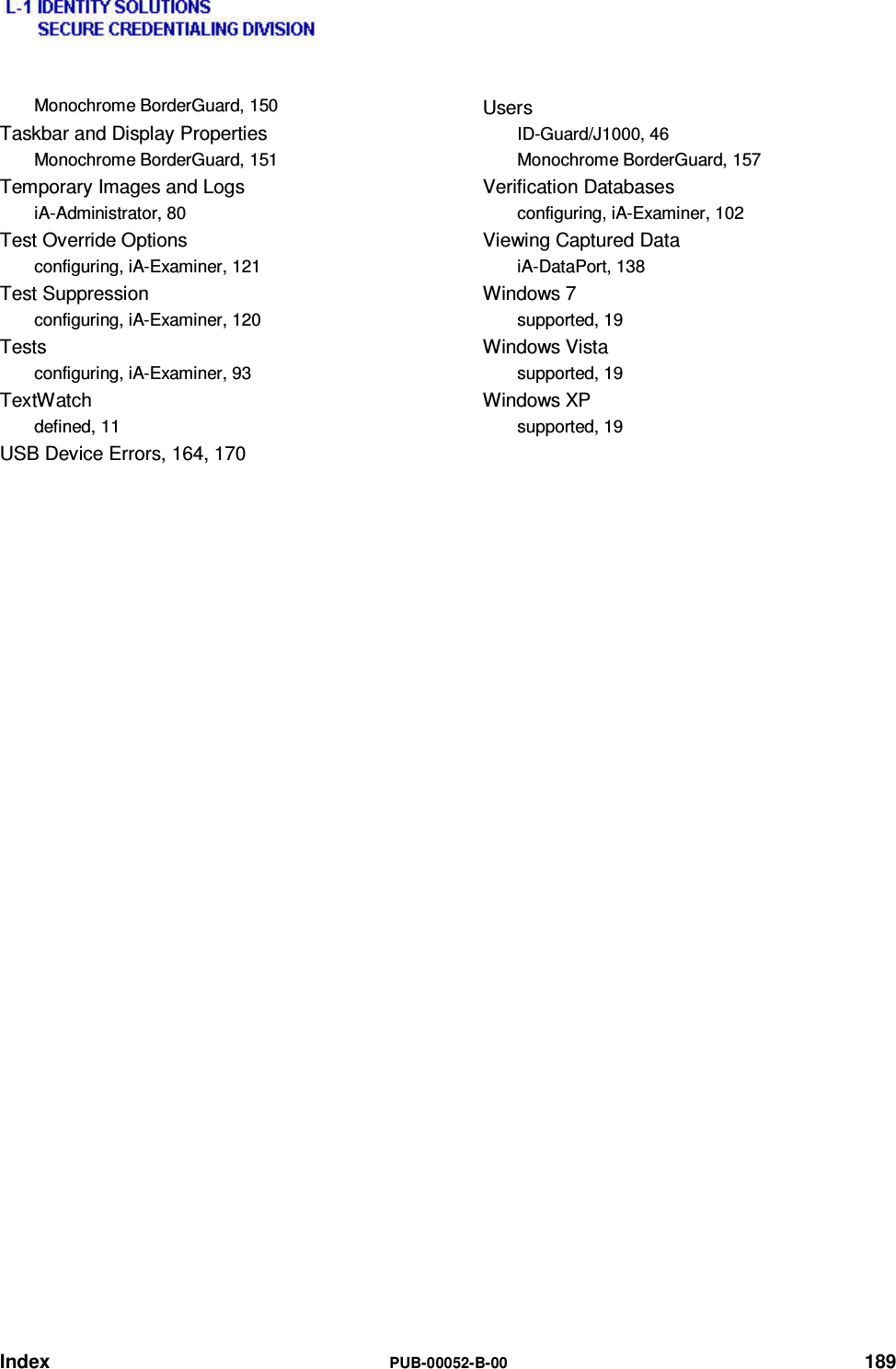  Index  PUB-00052-B-00 189 Monochrome BorderGuard, 150 Taskbar and Display Properties Monochrome BorderGuard, 151 Temporary Images and Logs iA-Administrator, 80 Test Override Options configuring, iA-Examiner, 121 Test Suppression configuring, iA-Examiner, 120 Tests configuring, iA-Examiner, 93 TextWatch defined, 11 USB Device Errors, 164, 170 Users ID-Guard/J1000, 46 Monochrome BorderGuard, 157 Verification Databases configuring, iA-Examiner, 102 Viewing Captured Data iA-DataPort, 138 Windows 7 supported, 19 Windows Vista supported, 19 Windows XP supported, 19  