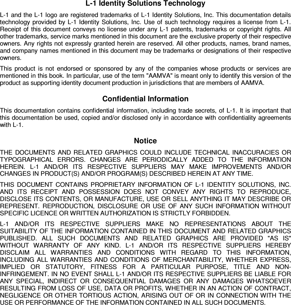 L-1 Identity Solutions Technology L-1 and the L-1 logo are registered trademarks of L-1 Identity Solutions, Inc. This documentation details technology provided by L-1 Identity Solutions, Inc. Use of such technology requires a license from L-1. Receipt of this document conveys no license under any L-1 patents, trademarks or copyright rights. All other trademarks, service marks mentioned in this document are the exclusive property of their respective owners. Any rights not expressly granted herein are reserved. All other products, names, brand names, and company names mentioned in this document may be trademarks or designations of their respective owners. This product is not endorsed or sponsored by any of the companies whose products or services are mentioned in this book. In particular, use of the term &quot;AAMVA&quot; is meant only to identify this version of the product as supporting identity document production in jurisdictions that are members of AAMVA. Confidential Information This documentation contains confidential information, including trade secrets, of L-1. It is important that this documentation be used, copied and/or disclosed only in accordance with confidentiality agreements with L-1. Notice THE DOCUMENTS AND RELATED GRAPHICS COULD INCLUDE TECHNICAL INACCURACIES OR TYPOGRAPHICAL ERRORS. CHANGES ARE PERIODICALLY ADDED TO THE INFORMATION HEREIN. L-1 AND/OR ITS RESPECTIVE SUPPLIERS MAY MAKE IMPROVEMENTS AND/OR CHANGES IN PRODUCT(S) AND/OR PROGRAM(S) DESCRIBED HEREIN AT ANY TIME.  THIS DOCUMENT CONTAINS PROPRIETARY INFORMATION OF L-1 IDENTITY SOLUTIONS, INC. AND ITS RECEIPT AND POSSESSION DOES NOT CONVEY ANY RIGHTS TO REPRODUCE, DISCLOSE ITS CONTENTS, OR MANUFACTURE, USE OR SELL ANYTHING IT MAY DESCRIBE OR REPRESENT. REPRODUCTION, DISCLOSURE OR USE OF ANY SUCH INFORMATION WITHOUT SPECIFIC LICENCE OR WRITTEN AUTHORIZATION IS STRICTLY FORBIDDEN. L-1 AND/OR ITS RESPECTIVE SUPPLIERS MAKE NO REPRESENTATIONS ABOUT THE SUITABILITY OF THE INFORMATION CONTAINED IN THIS DOCUMENT AND RELATED GRAPHICS PUBLISHED. ALL SUCH DOCUMENTS AND RELATED GRAPHICS ARE PROVIDED &quot;AS IS&quot; WITHOUT WARRANTY OF ANY KIND. L-1 AND/OR ITS RESPECTIVE SUPPLIERS HEREBY DISCLAIM ALL WARRANTIES AND CONDITIONS WITH REGARD TO THIS INFORMATION, INCLUDING ALL WARRANTIES AND CONDITIONS OF MERCHANTABILITY, WHETHER EXPRESS, IMPLIED OR STATUTORY, FITNESS FOR A PARTICULAR PURPOSE, TITLE AND NON-INFRINGEMENT. IN NO EVENT SHALL L-1 AND/OR ITS RESPECTIVE SUPPLIERS BE LIABLE FOR ANY SPECIAL, INDIRECT OR CONSEQUENTIAL DAMAGES OR ANY DAMAGES WHATSOEVER RESULTING FROM LOSS OF USE, DATA OR PROFITS, WHETHER IN AN ACTION OF CONTRACT, NEGLIGENCE OR OTHER TORTIOUS ACTION, ARISING OUT OF OR IN CONNECTION WITH THE USE OR PERFORMANCE OF THE INFORMATION CONTAINED IN ALL SUCH DOCUMENTS.     