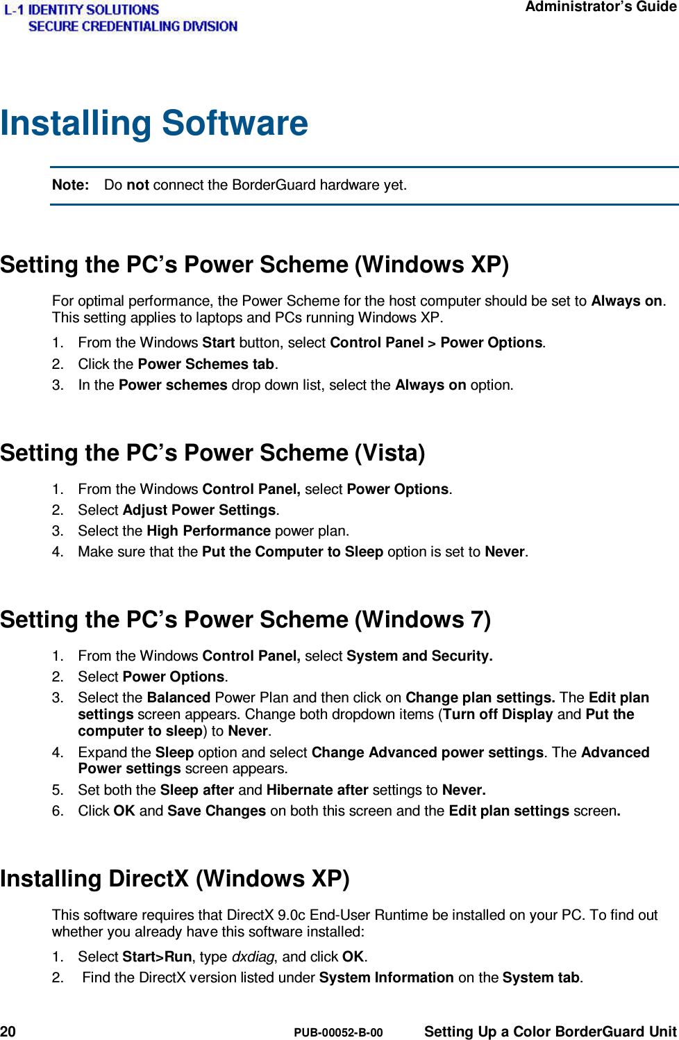   Administrator’s Guide 20  PUB-00052-B-00  Setting Up a Color BorderGuard Unit Installing Software Note:  Do not connect the BorderGuard hardware yet. Setting the PC’s Power Scheme (Windows XP) For optimal performance, the Power Scheme for the host computer should be set to Always on. This setting applies to laptops and PCs running Windows XP. 1.  From the Windows Start button, select Control Panel &gt; Power Options. 2. Click the Power Schemes tab. 3. In the Power schemes drop down list, select the Always on option. Setting the PC’s Power Scheme (Vista) 1.  From the Windows Control Panel, select Power Options. 2. Select Adjust Power Settings. 3. Select the High Performance power plan. 4.  Make sure that the Put the Computer to Sleep option is set to Never. Setting the PC’s Power Scheme (Windows 7) 1.  From the Windows Control Panel, select System and Security. 2. Select Power Options. 3. Select the Balanced Power Plan and then click on Change plan settings. The Edit plan settings screen appears. Change both dropdown items (Turn off Display and Put the computer to sleep) to Never. 4. Expand the Sleep option and select Change Advanced power settings. The Advanced Power settings screen appears. 5. Set both the Sleep after and Hibernate after settings to Never. 6. Click OK and Save Changes on both this screen and the Edit plan settings screen. Installing DirectX (Windows XP) This software requires that DirectX 9.0c End-User Runtime be installed on your PC. To find out whether you already have this software installed: 1. Select Start&gt;Run, type dxdiag, and click OK. 2.   Find the DirectX version listed under System Information on the System tab.  