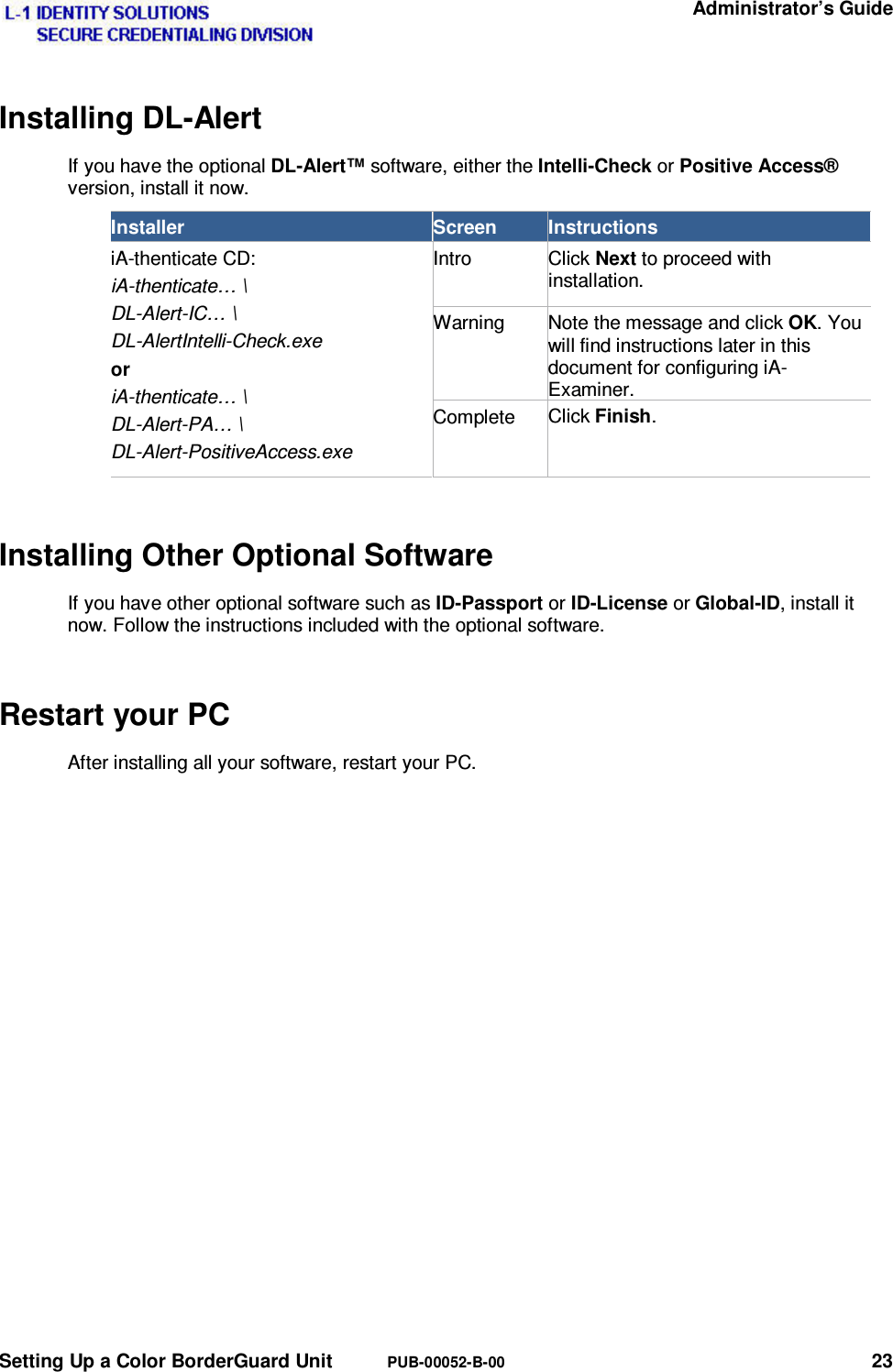   Administrator’s Guide Setting Up a Color BorderGuard Unit  PUB-00052-B-00 23 Installing DL-Alert If you have the optional DL-Alert™ software, either the Intelli-Check or Positive Access® version, install it now. Installer  Screen  Instructions iA-thenticate CD: iA-thenticate… \ DL-Alert-IC… \ DL-AlertIntelli-Check.exe or iA-thenticate… \ DL-Alert-PA… \ DL-Alert-PositiveAccess.exe Intro Click Next to proceed with installation. Warning  Note the message and click OK. You will find instructions later in this document for configuring iA-Examiner.Complete  Click Finish. Installing Other Optional Software If you have other optional software such as ID-Passport or ID-License or Global-ID, install it now. Follow the instructions included with the optional software. Restart your PC After installing all your software, restart your PC. 