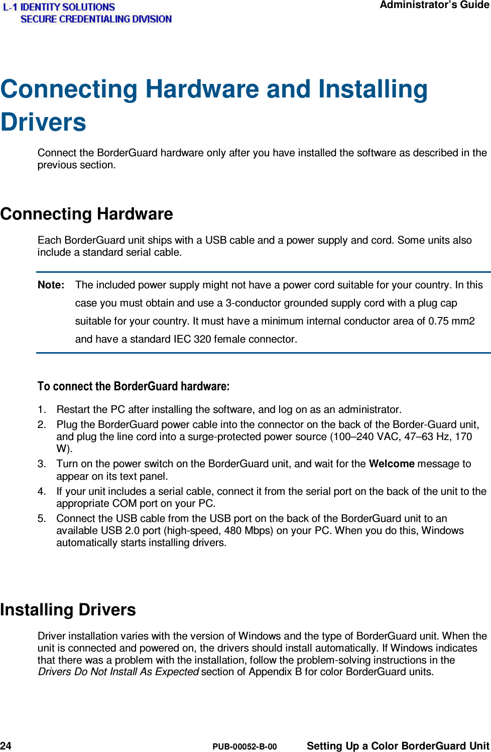   Administrator’s Guide 24  PUB-00052-B-00  Setting Up a Color BorderGuard Unit Connecting Hardware and Installing Drivers Connect the BorderGuard hardware only after you have installed the software as described in the previous section. Connecting Hardware Each BorderGuard unit ships with a USB cable and a power supply and cord. Some units also include a standard serial cable. Note:  The included power supply might not have a power cord suitable for your country. In this case you must obtain and use a 3-conductor grounded supply cord with a plug cap suitable for your country. It must have a minimum internal conductor area of 0.75 mm2 and have a standard IEC 320 female connector. 7RFRQQHFWWKH%RUGHU*XDUGKDUGZDUH1.  Restart the PC after installing the software, and log on as an administrator. 2.  Plug the BorderGuard power cable into the connector on the back of the Border-Guard unit, and plug the line cord into a surge-protected power source (100–240 VAC, 47–63 Hz, 170 W). 3.  Turn on the power switch on the BorderGuard unit, and wait for the Welcome message to appear on its text panel. 4.  If your unit includes a serial cable, connect it from the serial port on the back of the unit to the appropriate COM port on your PC. 5.  Connect the USB cable from the USB port on the back of the BorderGuard unit to an available USB 2.0 port (high-speed, 480 Mbps) on your PC. When you do this, Windows automatically starts installing drivers.  Installing Drivers Driver installation varies with the version of Windows and the type of BorderGuard unit. When the unit is connected and powered on, the drivers should install automatically. If Windows indicates that there was a problem with the installation, follow the problem-solving instructions in the Drivers Do Not Install As Expected section of Appendix B for color BorderGuard units.   