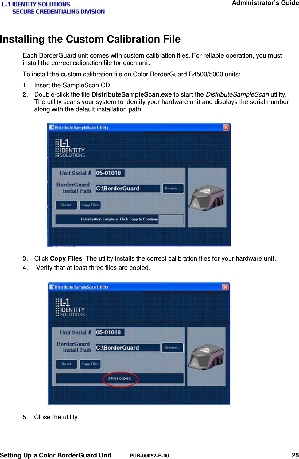  Administrator’s Guide Setting Up a Color BorderGuard Unit  PUB-00052-B-00 25 Installing the Custom Calibration File Each BorderGuard unit comes with custom calibration files. For reliable operation, you must install the correct calibration file for each unit. To install the custom calibration file on Color BorderGuard B4500/5000 units: 1.  Insert the SampleScan CD. 2. Double-click the file DistributeSampleScan.exe to start the DistributeSampleScan utility. The utility scans your system to identify your hardware unit and displays the serial number along with the default installation path. 3. Click Copy Files. The utility installs the correct calibration files for your hardware unit. 4.   Verify that at least three files are copied. 5.  Close the utility. 