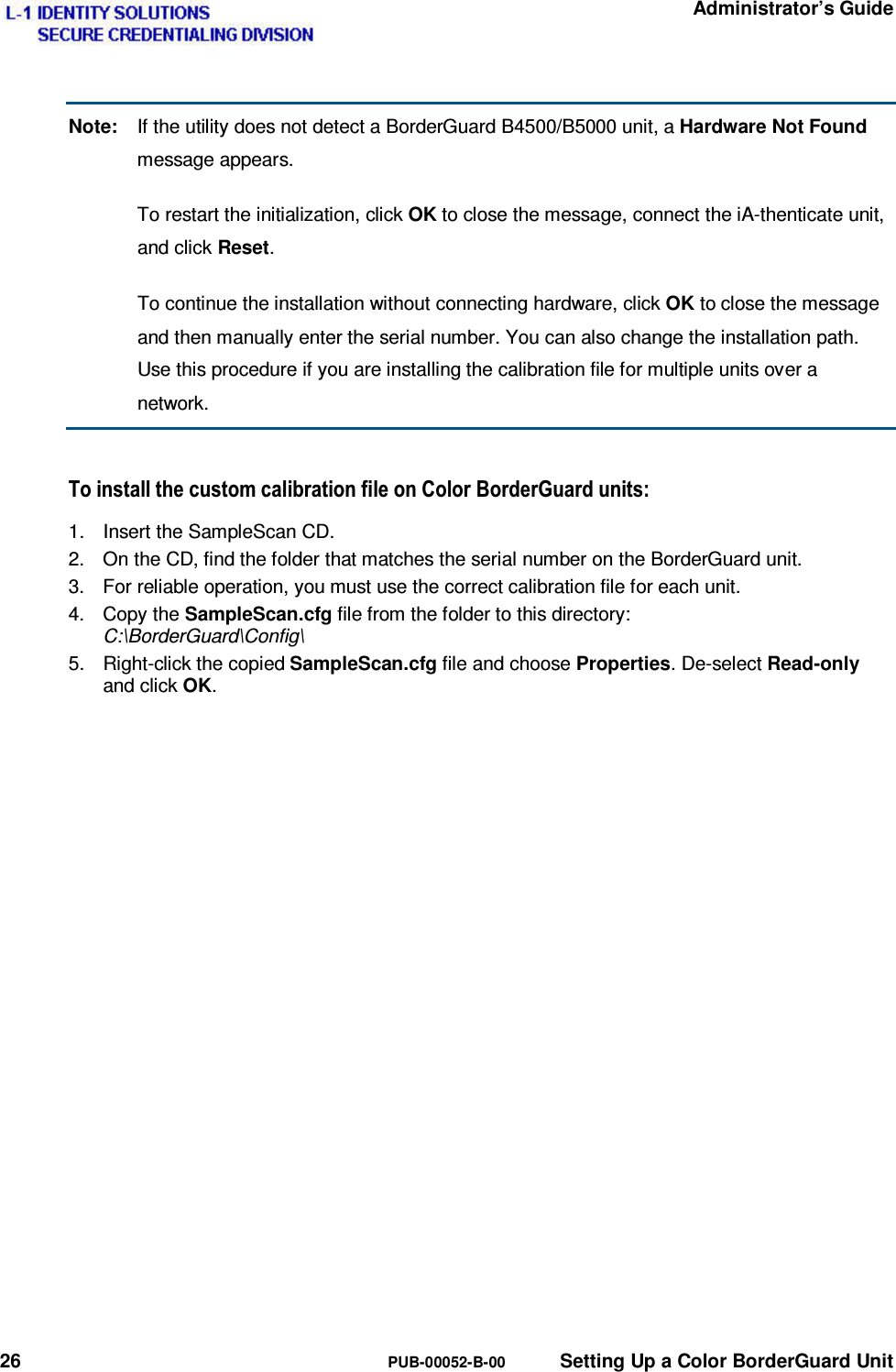   Administrator’s Guide 26  PUB-00052-B-00  Setting Up a Color BorderGuard Unit Note:  If the utility does not detect a BorderGuard B4500/B5000 unit, a Hardware Not Found message appears.   To restart the initialization, click OK to close the message, connect the iA-thenticate unit, and click Reset.   To continue the installation without connecting hardware, click OK to close the message and then manually enter the serial number. You can also change the installation path. Use this procedure if you are installing the calibration file for multiple units over a network. 7RLQVWDOOWKHFXVWRPFDOLEUDWLRQILOHRQ&amp;RORU%RUGHU*XDUGXQLWV1.  Insert the SampleScan CD. 2.  On the CD, find the folder that matches the serial number on the BorderGuard unit. 3.  For reliable operation, you must use the correct calibration file for each unit. 4. Copy the SampleScan.cfg file from the folder to this directory: C:\BorderGuard\Config\ 5. Right-click the copied SampleScan.cfg file and choose Properties. De-select Read-only and click OK. 