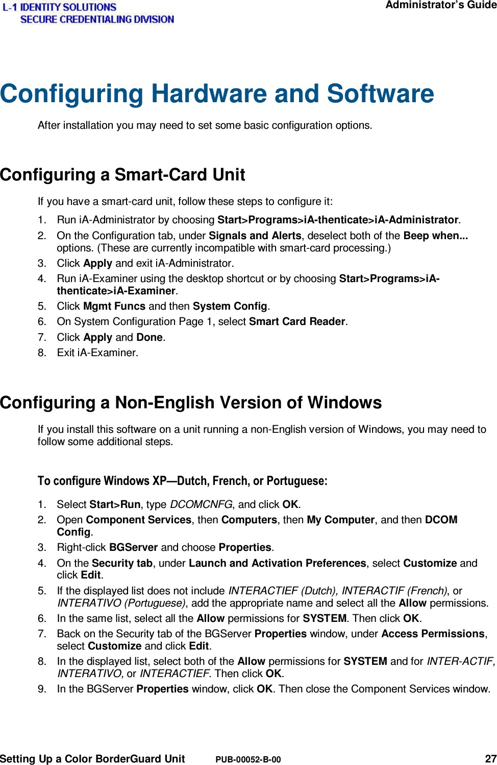   Administrator’s Guide Setting Up a Color BorderGuard Unit  PUB-00052-B-00 27 Configuring Hardware and Software After installation you may need to set some basic configuration options. Configuring a Smart-Card Unit If you have a smart-card unit, follow these steps to configure it: 1.  Run iA-Administrator by choosing Start&gt;Programs&gt;iA-thenticate&gt;iA-Administrator. 2.  On the Configuration tab, under Signals and Alerts, deselect both of the Beep when... options. (These are currently incompatible with smart-card processing.) 3. Click Apply and exit iA-Administrator. 4.  Run iA-Examiner using the desktop shortcut or by choosing Start&gt;Programs&gt;iA-thenticate&gt;iA-Examiner. 5. Click Mgmt Funcs and then System Config. 6.  On System Configuration Page 1, select Smart Card Reader. 7. Click Apply and Done. 8. Exit iA-Examiner. Configuring a Non-English Version of Windows If you install this software on a unit running a non-English version of Windows, you may need to follow some additional steps. 7RFRQILJXUH:LQGRZV;3³&apos;XWFK)UHQFKRU3RUWXJXHVH1. Select Start&gt;Run, type DCOMCNFG, and click OK. 2. Open Component Services, then Computers, then My Computer, and then DCOM Config. 3. Right-click BGServer and choose Properties. 4. On the Security tab, under Launch and Activation Preferences, select Customize and click Edit. 5.  If the displayed list does not include INTERACTIEF (Dutch), INTERACTIF (French), or INTERATIVO (Portuguese), add the appropriate name and select all the Allow permissions. 6.  In the same list, select all the Allow permissions for SYSTEM. Then click OK. 7.  Back on the Security tab of the BGServer Properties window, under Access Permissions, select Customize and click Edit. 8.  In the displayed list, select both of the Allow permissions for SYSTEM and for INTER-ACTIF, INTERATIVO, or INTERACTIEF. Then click OK. 9.  In the BGServer Properties window, click OK. Then close the Component Services window. 