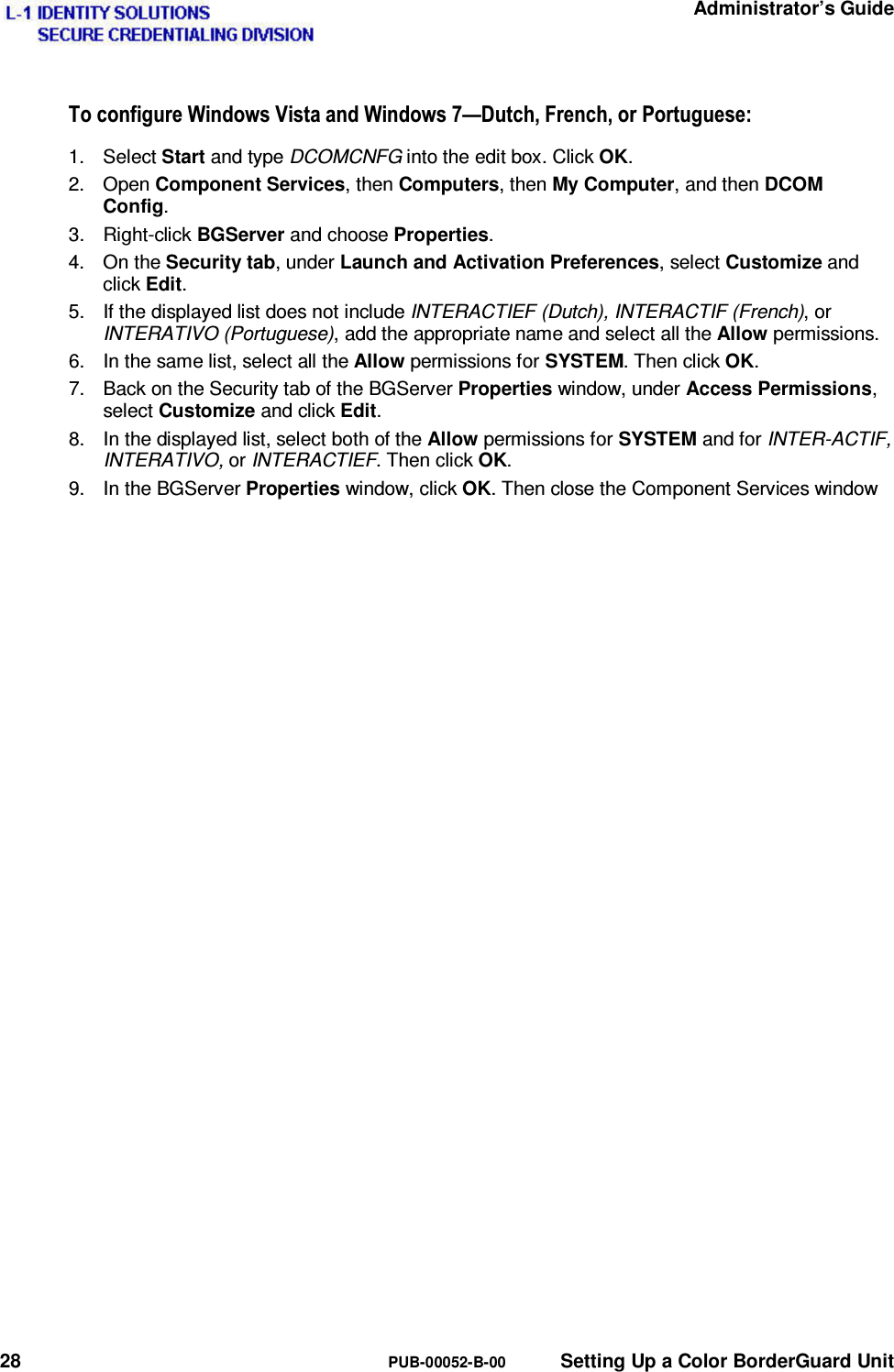   Administrator’s Guide 28  PUB-00052-B-00  Setting Up a Color BorderGuard Unit 7RFRQILJXUH:LQGRZV9LVWDDQG:LQGRZV³&apos;XWFK)UHQFKRU3RUWXJXHVH1. Select Start and type DCOMCNFG into the edit box. Click OK. 2. Open Component Services, then Computers, then My Computer, and then DCOM Config. 3. Right-click BGServer and choose Properties. 4. On the Security tab, under Launch and Activation Preferences, select Customize and click Edit. 5.  If the displayed list does not include INTERACTIEF (Dutch), INTERACTIF (French), or INTERATIVO (Portuguese), add the appropriate name and select all the Allow permissions. 6.  In the same list, select all the Allow permissions for SYSTEM. Then click OK. 7.  Back on the Security tab of the BGServer Properties window, under Access Permissions, select Customize and click Edit. 8.  In the displayed list, select both of the Allow permissions for SYSTEM and for INTER-ACTIF, INTERATIVO, or INTERACTIEF. Then click OK. 9.  In the BGServer Properties window, click OK. Then close the Component Services window 