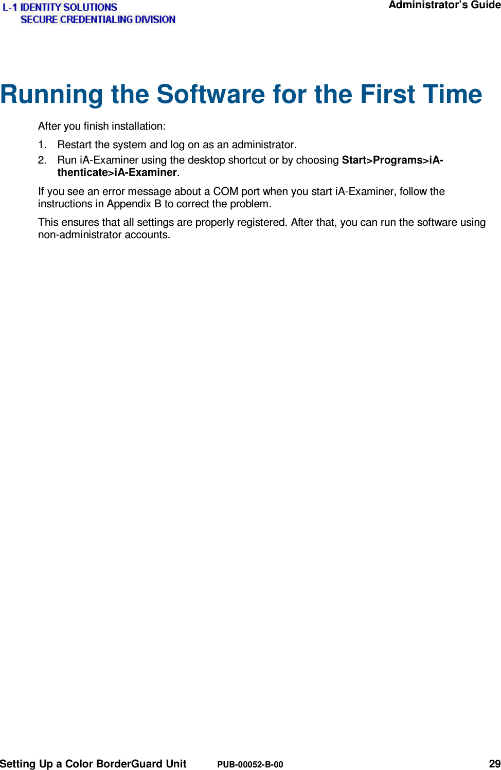   Administrator’s Guide Setting Up a Color BorderGuard Unit  PUB-00052-B-00 29 Running the Software for the First Time After you finish installation: 1.  Restart the system and log on as an administrator. 2.  Run iA-Examiner using the desktop shortcut or by choosing Start&gt;Programs&gt;iA-thenticate&gt;iA-Examiner. If you see an error message about a COM port when you start iA-Examiner, follow the instructions in Appendix B to correct the problem. This ensures that all settings are properly registered. After that, you can run the software using non-administrator accounts. 