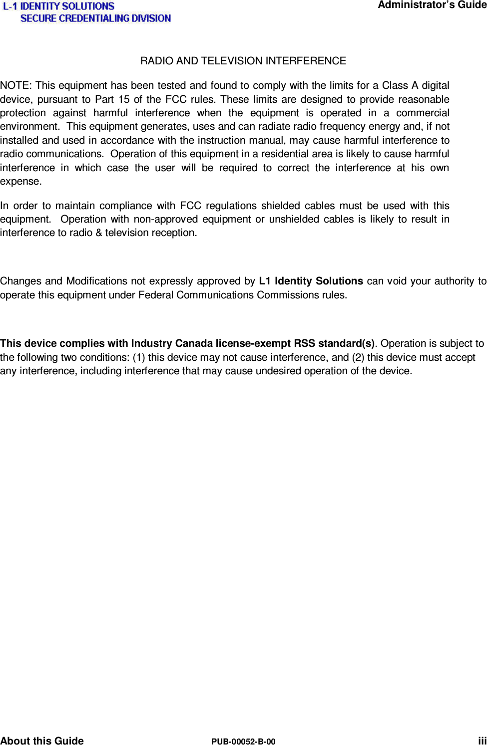   Administrator’s Guide About this Guide  PUB-00052-B-00 iii RADIO AND TELEVISION INTERFERENCE   NOTE: This equipment has been tested and found to comply with the limits for a Class A digital device, pursuant to Part 15 of the FCC rules. These limits are designed to provide reasonable protection against harmful interference when the equipment is operated in a commercial environment.  This equipment generates, uses and can radiate radio frequency energy and, if not installed and used in accordance with the instruction manual, may cause harmful interference to radio communications.  Operation of this equipment in a residential area is likely to cause harmful interference in which case the user will be required to correct the interference at his own expense. In order to maintain compliance with FCC regulations shielded cables must be used with this equipment.  Operation with non-approved equipment or unshielded cables is likely to result in interference to radio &amp; television reception.  Changes and Modifications not expressly approved by L1 Identity Solutions can void your authority to operate this equipment under Federal Communications Commissions rules.  This device complies with Industry Canada license-exempt RSS standard(s). Operation is subject to the following two conditions: (1) this device may not cause interference, and (2) this device must accept any interference, including interference that may cause undesired operation of the device.   