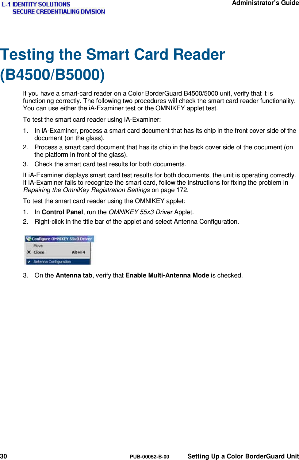   Administrator’s Guide 30  PUB-00052-B-00  Setting Up a Color BorderGuard Unit Testing the Smart Card Reader (B4500/B5000) If you have a smart-card reader on a Color BorderGuard B4500/5000 unit, verify that it is functioning correctly. The following two procedures will check the smart card reader functionality. You can use either the iA-Examiner test or the OMNIKEY applet test. To test the smart card reader using iA-Examiner: 1.  In iA-Examiner, process a smart card document that has its chip in the front cover side of the document (on the glass). 2.  Process a smart card document that has its chip in the back cover side of the document (on the platform in front of the glass). 3.  Check the smart card test results for both documents. If iA-Examiner displays smart card test results for both documents, the unit is operating correctly. If iA-Examiner fails to recognize the smart card, follow the instructions for fixing the problem in Repairing the OmniKey Registration Settings on page 172. To test the smart card reader using the OMNIKEY applet: 1. In Control Panel, run the OMNIKEY 55x3 Driver Applet. 2.  Right-click in the title bar of the applet and select Antenna Configuration. 3. On the Antenna tab, verify that Enable Multi-Antenna Mode is checked. 