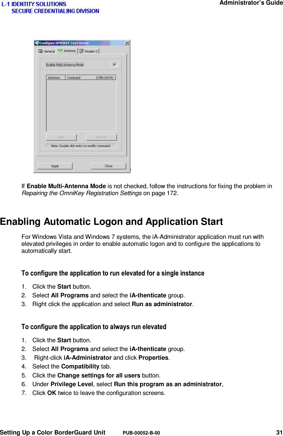   Administrator’s Guide Setting Up a Color BorderGuard Unit  PUB-00052-B-00 31 If Enable Multi-Antenna Mode is not checked, follow the instructions for fixing the problem in Repairing the OmniKey Registration Settings on page 172. Enabling Automatic Logon and Application Start For Windows Vista and Windows 7 systems, the iA-Administrator application must run with elevated privileges in order to enable automatic logon and to configure the applications to automatically start.  7RFRQILJXUHWKHDSSOLFDWLRQWRUXQHOHYDWHGIRUDVLQJOHLQVWDQFH1. Click the Start button. 2. Select All Programs and select the iA-thenticate group. 3.  Right click the application and select Run as administrator. 7RFRQILJXUHWKHDSSOLFDWLRQWRDOZD\VUXQHOHYDWHG1. Click the Start button. 2. Select All Programs and select the iA-thenticate group. 3.  Right-click iA-Administrator and click Properties. 4. Select the Compatibility tab. 5. Click the Change settings for all users button. 6. Under Privilege Level, select Run this program as an administrator,  7. Click OK twice to leave the configuration screens.  