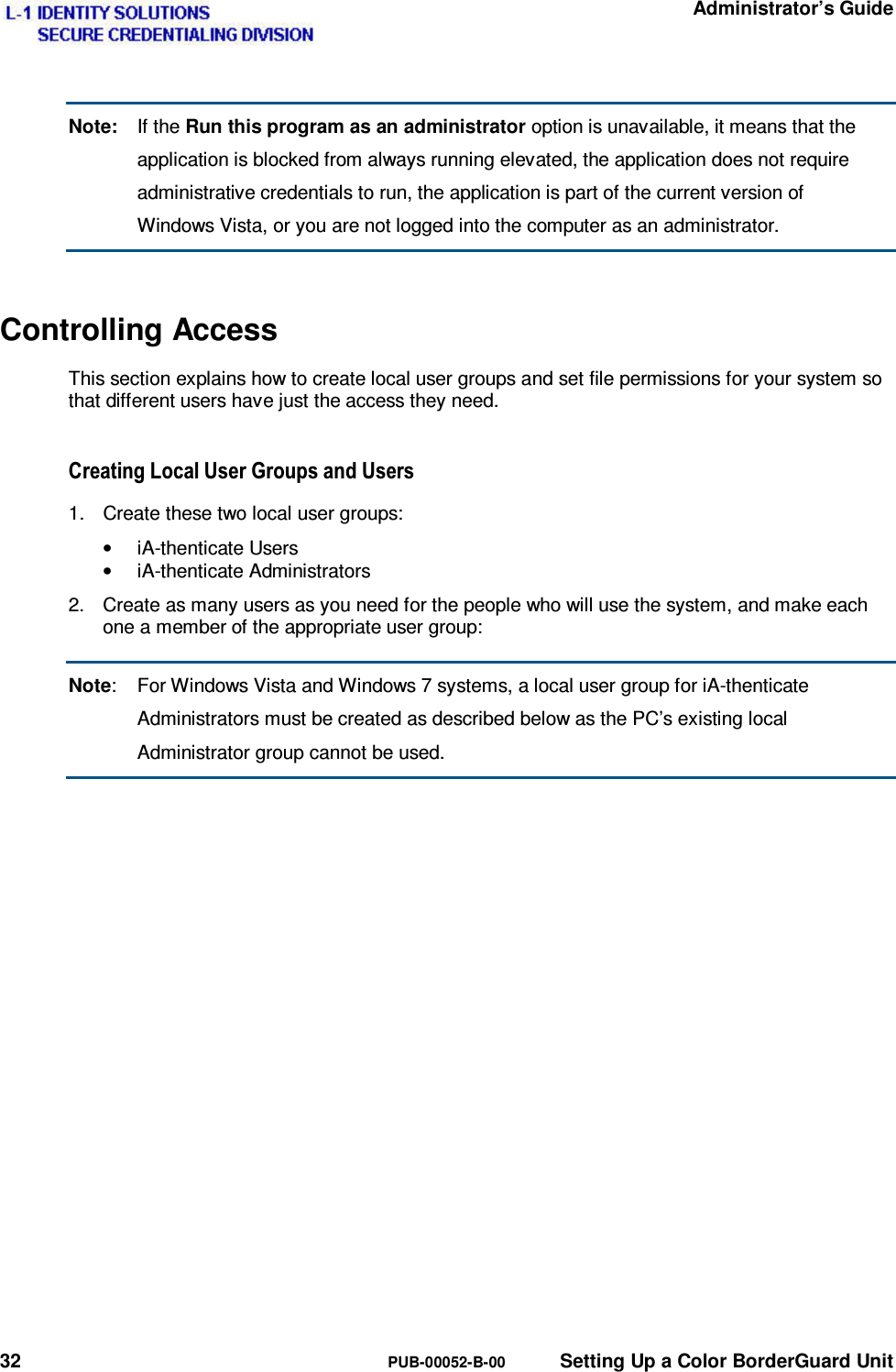   Administrator’s Guide 32  PUB-00052-B-00  Setting Up a Color BorderGuard Unit Note: If the Run this program as an administrator option is unavailable, it means that the application is blocked from always running elevated, the application does not require administrative credentials to run, the application is part of the current version of Windows Vista, or you are not logged into the computer as an administrator. Controlling Access This section explains how to create local user groups and set file permissions for your system so that different users have just the access they need. &amp;UHDWLQJ/RFDO8VHU*URXSVDQG8VHUV1.  Create these two local user groups: • iA-thenticate Users • iA-thenticate Administrators 2.  Create as many users as you need for the people who will use the system, and make each one a member of the appropriate user group: Note:  For Windows Vista and Windows 7 systems, a local user group for iA-thenticate Administrators must be created as described below as the PC’s existing local Administrator group cannot be used.   