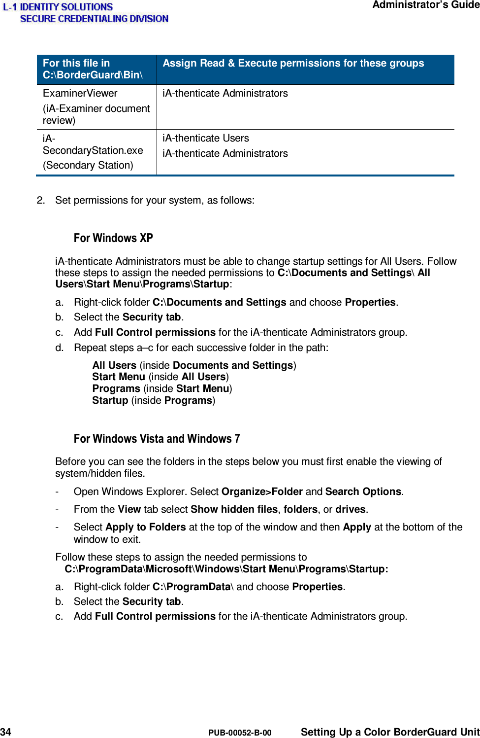   Administrator’s Guide 34  PUB-00052-B-00  Setting Up a Color BorderGuard Unit For this file in C:\BorderGuard\Bin\ Assign Read &amp; Execute permissions for these groups ExaminerViewer (iA-Examiner document  review) iA-thenticate Administrators iA-SecondaryStation.exe (Secondary Station) iA-thenticate Users iA-thenticate Administrators  2.  Set permissions for your system, as follows:  )RU:LQGRZV;3iA-thenticate Administrators must be able to change startup settings for All Users. Follow these steps to assign the needed permissions to C:\Documents and Settings\ All Users\Start Menu\Programs\Startup: a. Right-click folder C:\Documents and Settings and choose Properties. b. Select the Security tab. c. Add Full Control permissions for the iA-thenticate Administrators group. d.  Repeat steps a–c for each successive folder in the path: All Users (inside Documents and Settings) Start Menu (inside All Users) Programs (inside Start Menu) Startup (inside Programs)  )RU:LQGRZV9LVWDDQG:LQGRZVBefore you can see the folders in the steps below you must first enable the viewing of system/hidden files. -  Open Windows Explorer. Select Organize&gt;Folder and Search Options. - From the View tab select Show hidden files, folders, or drives. - Select Apply to Folders at the top of the window and then Apply at the bottom of the window to exit. Follow these steps to assign the needed permissions to C:\ProgramData\Microsoft\Windows\Start Menu\Programs\Startup: a. Right-click folder C:\ProgramData\ and choose Properties. b. Select the Security tab. c. Add Full Control permissions for the iA-thenticate Administrators group.   