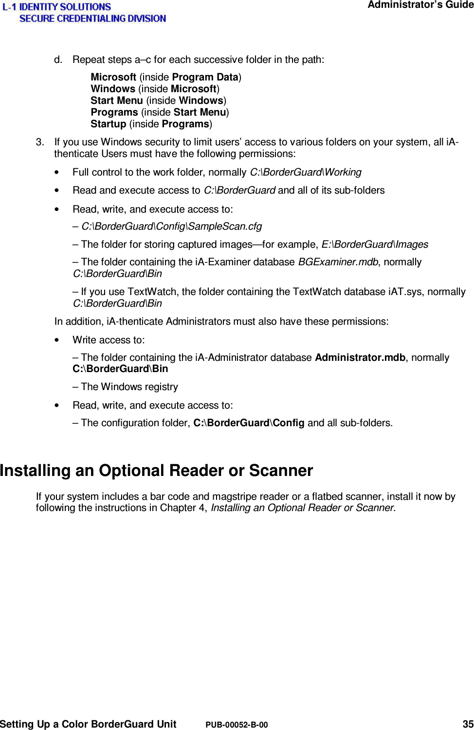   Administrator’s Guide Setting Up a Color BorderGuard Unit  PUB-00052-B-00 35 d.  Repeat steps a–c for each successive folder in the path: Microsoft (inside Program Data) Windows (inside Microsoft) Start Menu (inside Windows) Programs (inside Start Menu) Startup (inside Programs)  3.  If you use Windows security to limit users’ access to various folders on your system, all iA-thenticate Users must have the following permissions: •  Full control to the work folder, normally C:\BorderGuard\Working •  Read and execute access to C:\BorderGuard and all of its sub-folders •  Read, write, and execute access to: – C:\BorderGuard\Config\SampleScan.cfg – The folder for storing captured images—for example, E:\BorderGuard\Images – The folder containing the iA-Examiner database BGExaminer.mdb, normally C:\BorderGuard\Bin – If you use TextWatch, the folder containing the TextWatch database iAT.sys, normally C:\BorderGuard\Bin In addition, iA-thenticate Administrators must also have these permissions: •  Write access to: – The folder containing the iA-Administrator database Administrator.mdb, normally  C:\BorderGuard\Bin – The Windows registry •  Read, write, and execute access to: – The configuration folder, C:\BorderGuard\Config and all sub-folders. Installing an Optional Reader or Scanner If your system includes a bar code and magstripe reader or a flatbed scanner, install it now by following the instructions in Chapter 4, Installing an Optional Reader or Scanner.   