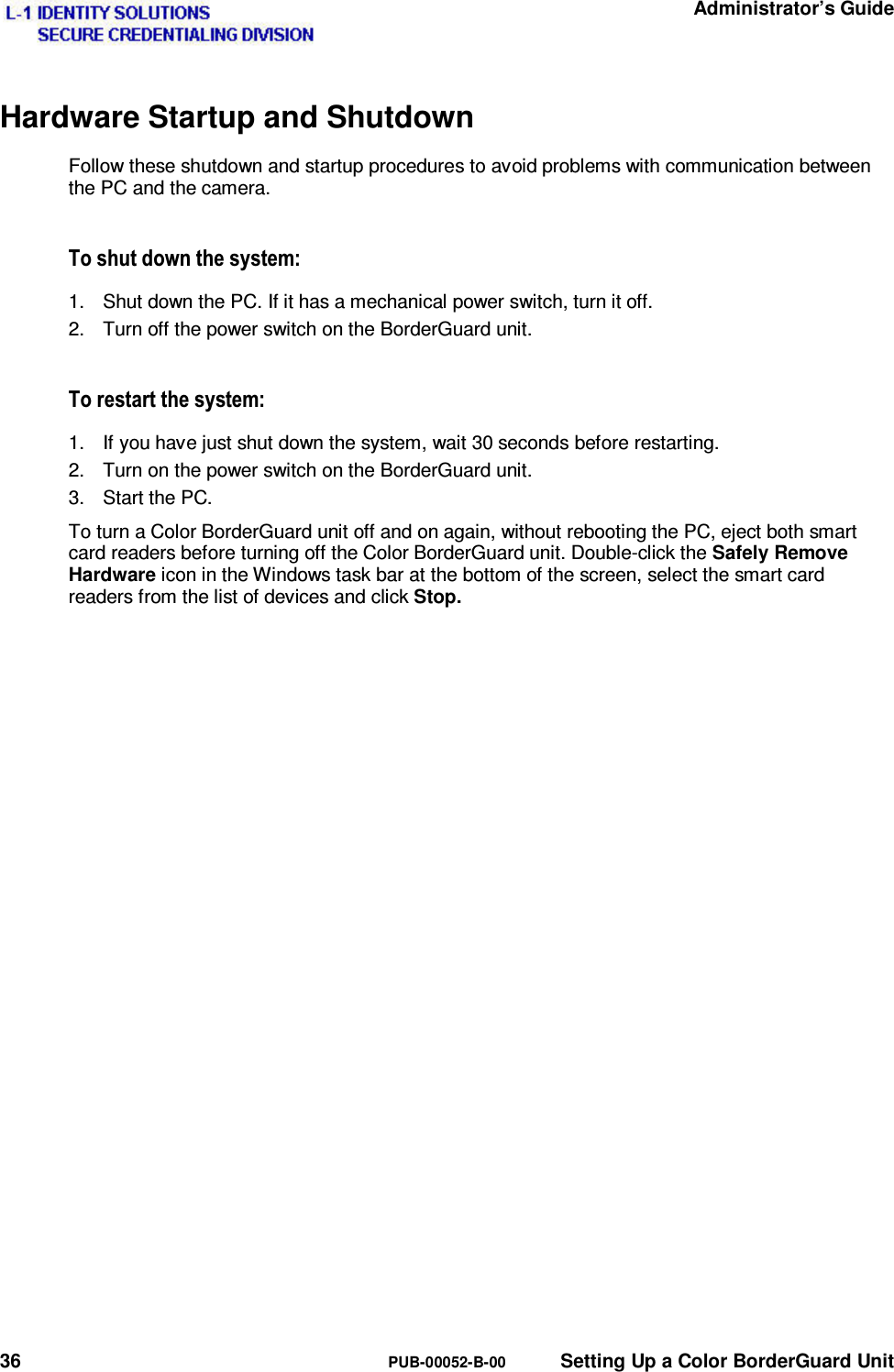   Administrator’s Guide 36  PUB-00052-B-00  Setting Up a Color BorderGuard Unit Hardware Startup and Shutdown Follow these shutdown and startup procedures to avoid problems with communication between the PC and the camera. 7RVKXWGRZQWKHV\VWHP1.  Shut down the PC. If it has a mechanical power switch, turn it off. 2.  Turn off the power switch on the BorderGuard unit. 7RUHVWDUWWKHV\VWHP1.  If you have just shut down the system, wait 30 seconds before restarting. 2.  Turn on the power switch on the BorderGuard unit. 3. Start the PC. To turn a Color BorderGuard unit off and on again, without rebooting the PC, eject both smart card readers before turning off the Color BorderGuard unit. Double-click the Safely Remove Hardware icon in the Windows task bar at the bottom of the screen, select the smart card readers from the list of devices and click Stop.  