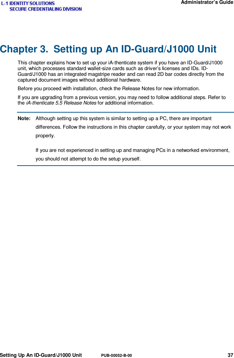   Administrator’s Guide Setting Up An ID-Guard/J1000 Unit  PUB-00052-B-00 37 Chapter 3.  Setting up An ID-Guard/J1000 Unit This chapter explains how to set up your iA-thenticate system if you have an ID-Guard/J1000 unit, which processes standard wallet-size cards such as driver’s licenses and IDs. ID-Guard/J1000 has an integrated magstripe reader and can read 2D bar codes directly from the captured document images without additional hardware. Before you proceed with installation, check the Release Notes for new information. If you are upgrading from a previous version, you may need to follow additional steps. Refer to the iA-thenticate 5.5 Release Notes for additional information. Note:  Although setting up this system is similar to setting up a PC, there are important differences. Follow the instructions in this chapter carefully, or your system may not work properly.   If you are not experienced in setting up and managing PCs in a networked environment, you should not attempt to do the setup yourself. 