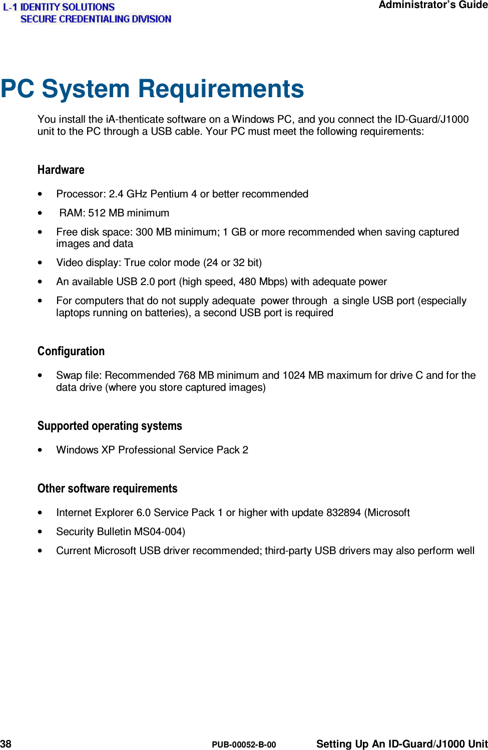   Administrator’s Guide 38  PUB-00052-B-00  Setting Up An ID-Guard/J1000 Unit PC System Requirements You install the iA-thenticate software on a Windows PC, and you connect the ID-Guard/J1000 unit to the PC through a USB cable. Your PC must meet the following requirements: +DUGZDUH•  Processor: 2.4 GHz Pentium 4 or better recommended •   RAM: 512 MB minimum •  Free disk space: 300 MB minimum; 1 GB or more recommended when saving captured images and data •  Video display: True color mode (24 or 32 bit) •  An available USB 2.0 port (high speed, 480 Mbps) with adequate power •  For computers that do not supply adequate  power through  a single USB port (especially laptops running on batteries), a second USB port is required &amp;RQILJXUDWLRQ•  Swap file: Recommended 768 MB minimum and 1024 MB maximum for drive C and for the data drive (where you store captured images) 6XSSRUWHGRSHUDWLQJV\VWHPV•  Windows XP Professional Service Pack 2 2WKHUVRIWZDUHUHTXLUHPHQWV•  Internet Explorer 6.0 Service Pack 1 or higher with update 832894 (Microsoft •  Security Bulletin MS04-004) •  Current Microsoft USB driver recommended; third-party USB drivers may also perform well 