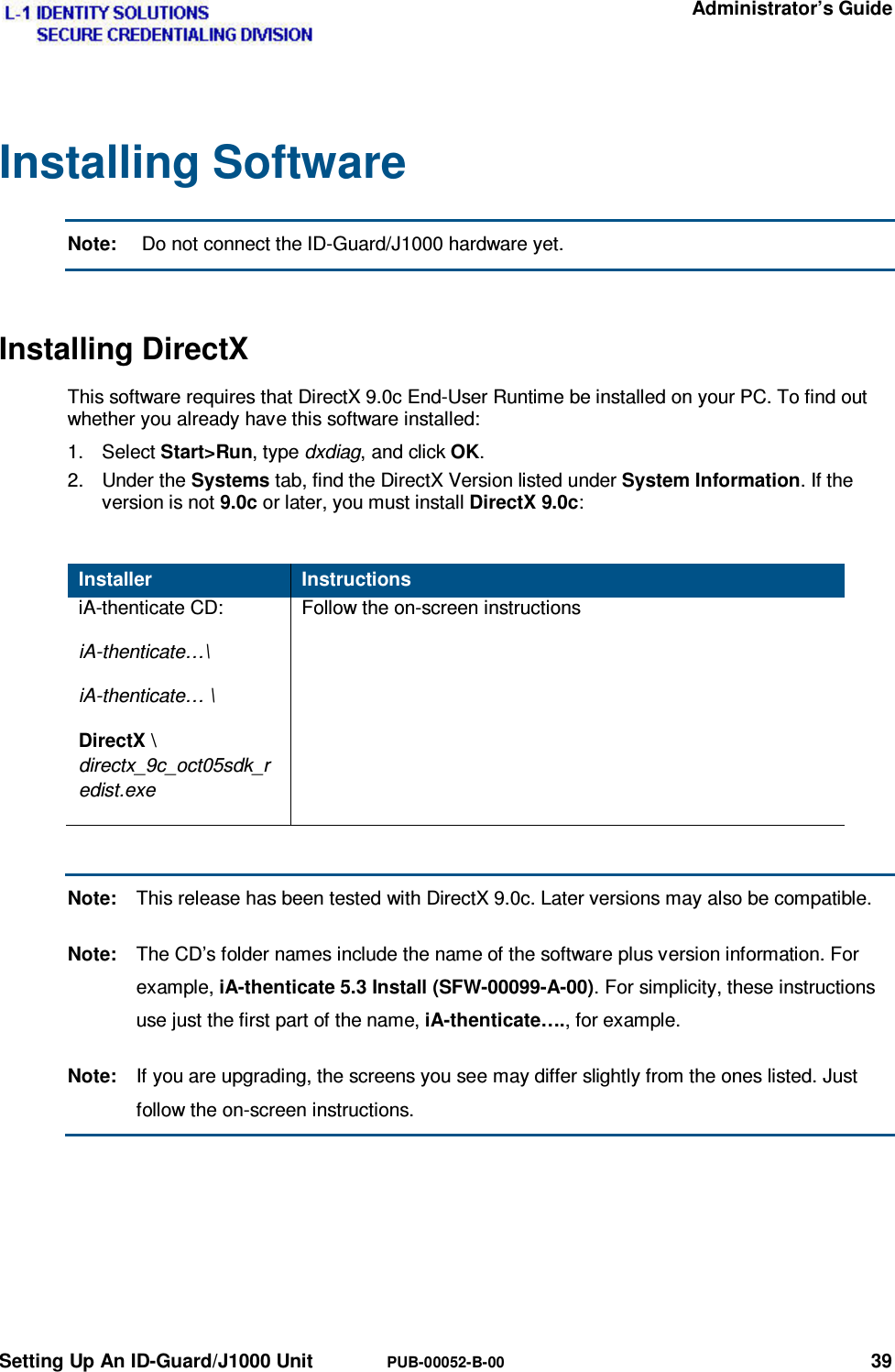   Administrator’s Guide Setting Up An ID-Guard/J1000 Unit  PUB-00052-B-00 39 Installing Software Note:   Do not connect the ID-Guard/J1000 hardware yet. Installing DirectX This software requires that DirectX 9.0c End-User Runtime be installed on your PC. To find out whether you already have this software installed: 1. Select Start&gt;Run, type dxdiag, and click OK. 2. Under the Systems tab, find the DirectX Version listed under System Information. If the version is not 9.0c or later, you must install DirectX 9.0c:  Installer  Instructions iA-thenticate CD: iA-thenticate…\ iA-thenticate… \ DirectX \ directx_9c_oct05sdk_redist.exe Follow the on-screen instructions  Note:  This release has been tested with DirectX 9.0c. Later versions may also be compatible. Note:  The CD’s folder names include the name of the software plus version information. For example, iA-thenticate 5.3 Install (SFW-00099-A-00). For simplicity, these instructions use just the first part of the name, iA-thenticate…., for example. Note:  If you are upgrading, the screens you see may differ slightly from the ones listed. Just follow the on-screen instructions.   