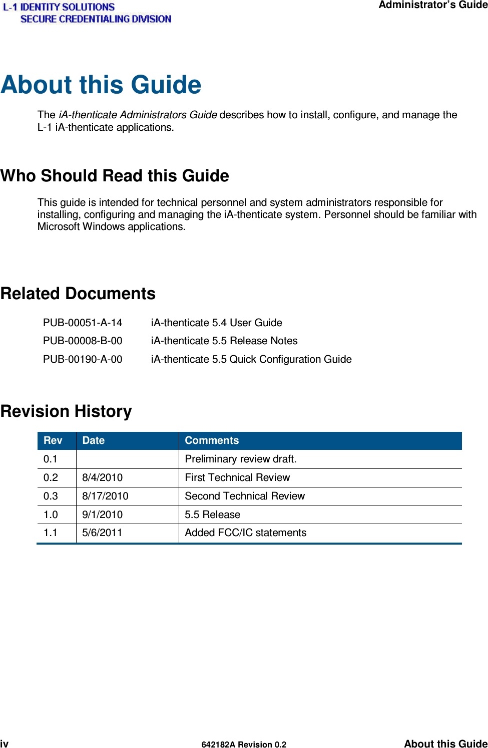   Administrator’s Guide iv  642182A Revision 0.2 About this Guide About this Guide  The iA-thenticate Administrators Guide describes how to install, configure, and manage the L-1 iA-thenticate applications. Who Should Read this Guide This guide is intended for technical personnel and system administrators responsible for installing, configuring and managing the iA-thenticate system. Personnel should be familiar with Microsoft Windows applications.  Related Documents PUB-00051-A-14  iA-thenticate 5.4 User Guide PUB-00008-B-00  iA-thenticate 5.5 Release Notes PUB-00190-A-00  iA-thenticate 5.5 Quick Configuration Guide Revision History Rev  Date  Comments 0.1   Preliminary review draft. 0.2 8/4/2010  First Technical Review 0.3 8/17/2010  Second Technical Review 1.0 9/1/2010  5.5 Release 1.1 5/6/2011  Added FCC/IC statements  