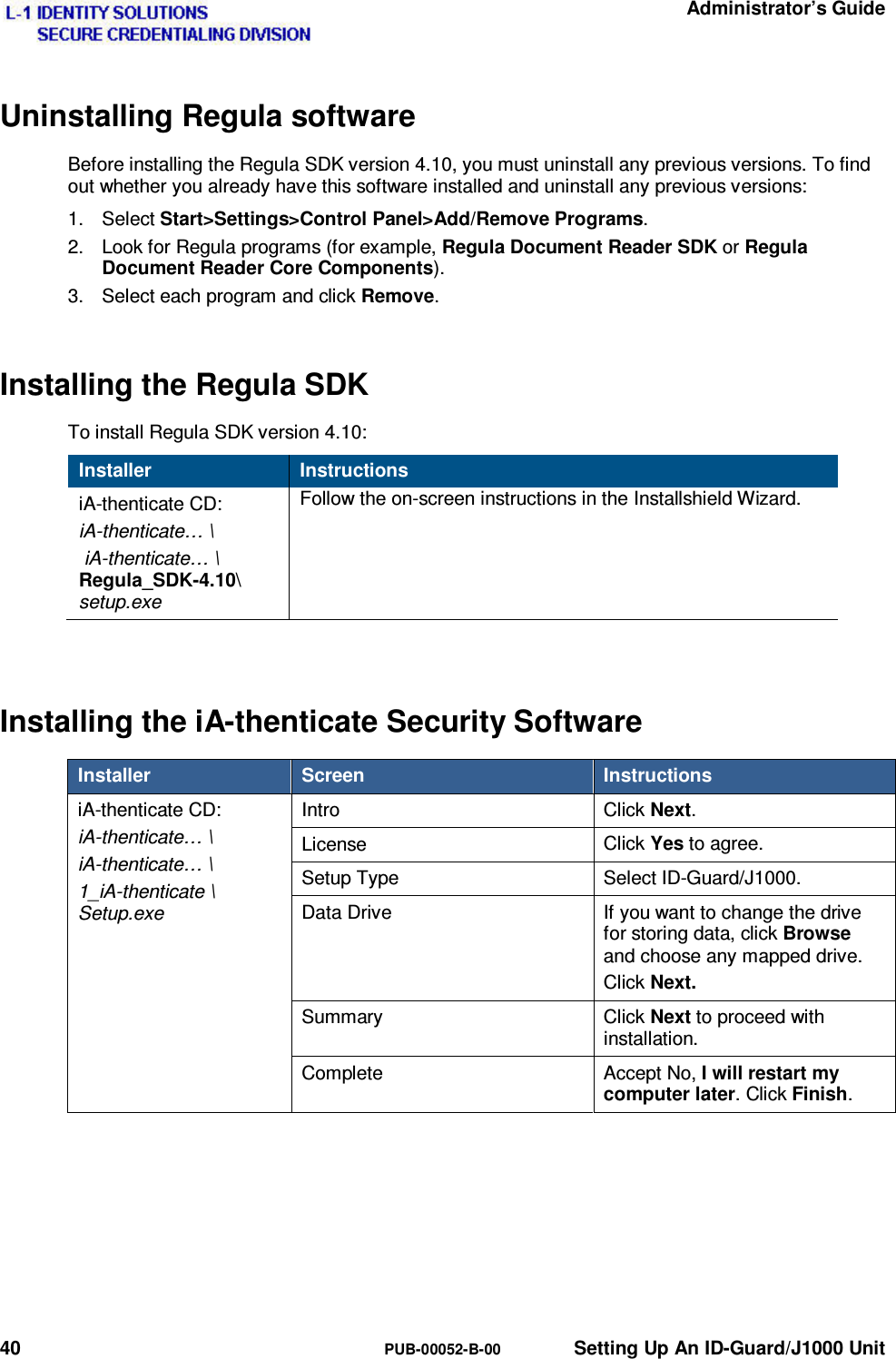   Administrator’s Guide 40  PUB-00052-B-00  Setting Up An ID-Guard/J1000 Unit Uninstalling Regula software Before installing the Regula SDK version 4.10, you must uninstall any previous versions. To find out whether you already have this software installed and uninstall any previous versions: 1. Select Start&gt;Settings&gt;Control Panel&gt;Add/Remove Programs. 2.  Look for Regula programs (for example, Regula Document Reader SDK or Regula Document Reader Core Components). 3.  Select each program and click Remove. Installing the Regula SDK To install Regula SDK version 4.10: Installer  Instructions iA-thenticate CD: iA-thenticate… \  iA-thenticate… \ Regula_SDK-4.10\ setup.exe Follow the on-screen instructions in the Installshield Wizard.  Installing the iA-thenticate Security Software Installer  Screen  Instructions iA-thenticate CD: iA-thenticate… \ iA-thenticate… \ 1_iA-thenticate \ Setup.exe Intro  Click Next. License  Click Yes to agree. Setup Type  Select ID-Guard/J1000. Data Drive  If you want to change the drive for storing data, click Browse and choose any mapped drive. Click Next. Summary Click Next to proceed with installation. Complete Accept No, I will restart my computer later. Click Finish.    