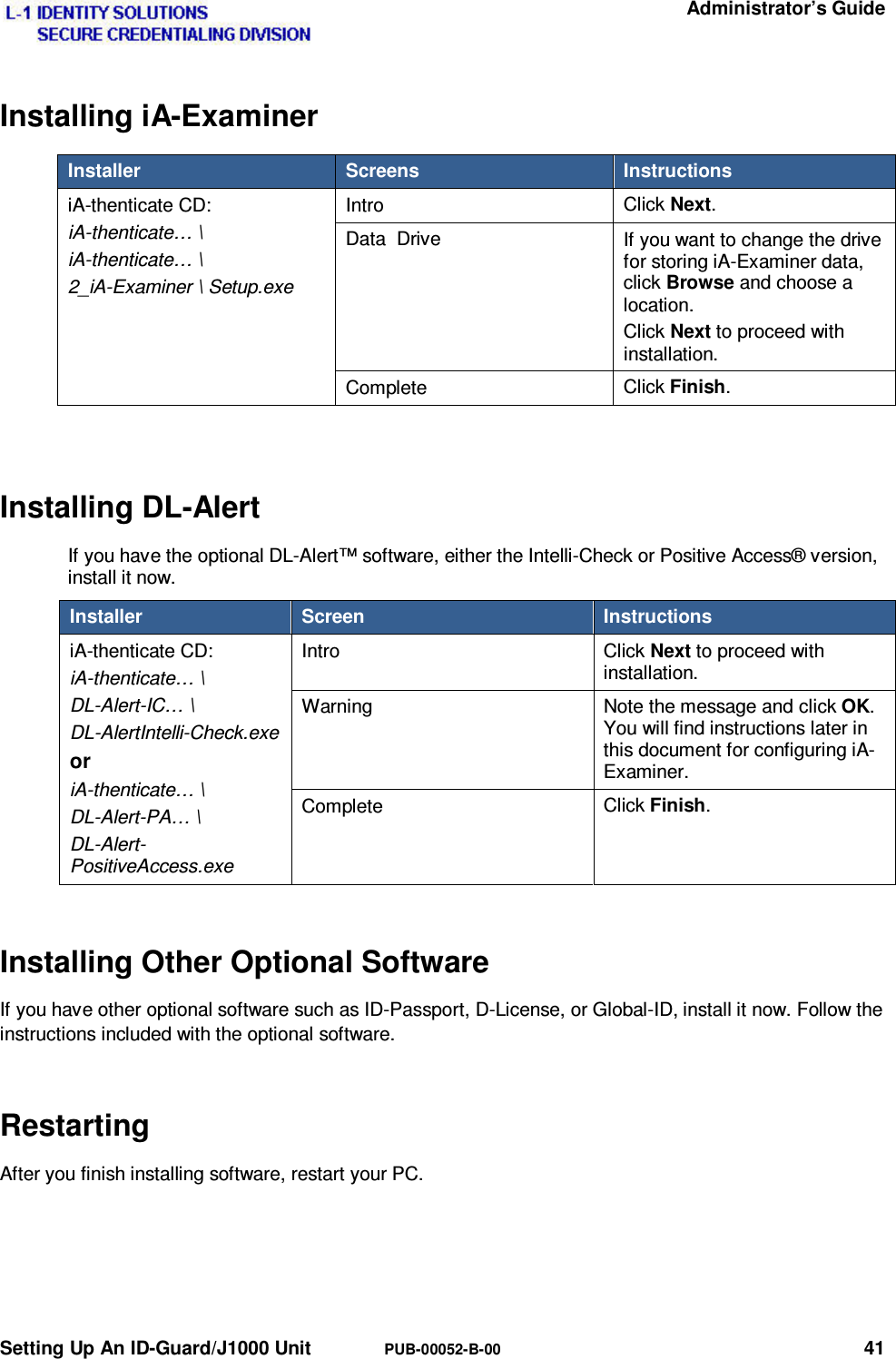   Administrator’s Guide Setting Up An ID-Guard/J1000 Unit  PUB-00052-B-00 41 Installing iA-Examiner Installer  Screens  Instructions iA-thenticate CD: iA-thenticate… \ iA-thenticate… \ 2_iA-Examiner \ Setup.exe Intro  Click Next. Data  Drive  If you want to change the drive for storing iA-Examiner data, click Browse and choose a location. Click Next to proceed with installation. Complete  Click Finish.  Installing DL-Alert If you have the optional DL-Alert™ software, either the Intelli-Check or Positive Access® version, install it now. Installer  Screen  Instructions iA-thenticate CD: iA-thenticate… \ DL-Alert-IC… \ DL-AlertIntelli-Check.exe or iA-thenticate… \ DL-Alert-PA… \ DL-Alert-PositiveAccess.exe Intro Click Next to proceed with installation. Warning  Note the message and click OK. You will find instructions later in this document for configuring iA-Examiner. Complete  Click Finish. Installing Other Optional Software If you have other optional software such as ID-Passport, D-License, or Global-ID, install it now. Follow the instructions included with the optional software. Restarting After you finish installing software, restart your PC. 