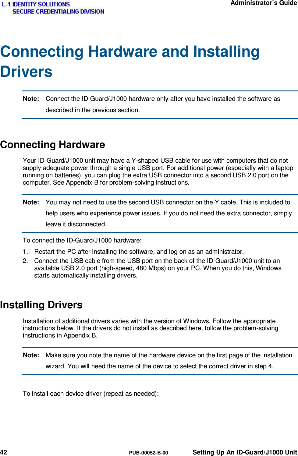   Administrator’s Guide 42  PUB-00052-B-00  Setting Up An ID-Guard/J1000 Unit Connecting Hardware and Installing Drivers Note:  Connect the ID-Guard/J1000 hardware only after you have installed the software as described in the previous section. Connecting Hardware Your ID-Guard/J1000 unit may have a Y-shaped USB cable for use with computers that do not supply adequate power through a single USB port. For additional power (especially with a laptop running on batteries), you can plug the extra USB connector into a second USB 2.0 port on the computer. See Appendix B for problem-solving instructions. Note:  You may not need to use the second USB connector on the Y cable. This is included to help users who experience power issues. If you do not need the extra connector, simply leave it disconnected. To connect the ID-Guard/J1000 hardware: 1.  Restart the PC after installing the software, and log on as an administrator. 2.  Connect the USB cable from the USB port on the back of the ID-Guard/J1000 unit to an available USB 2.0 port (high-speed, 480 Mbps) on your PC. When you do this, Windows starts automatically installing drivers. Installing Drivers Installation of additional drivers varies with the version of Windows. Follow the appropriate instructions below. If the drivers do not install as described here, follow the problem-solving instructions in Appendix B. Note:  Make sure you note the name of the hardware device on the first page of the installation wizard. You will need the name of the device to select the correct driver in step 4.  To install each device driver (repeat as needed): 
