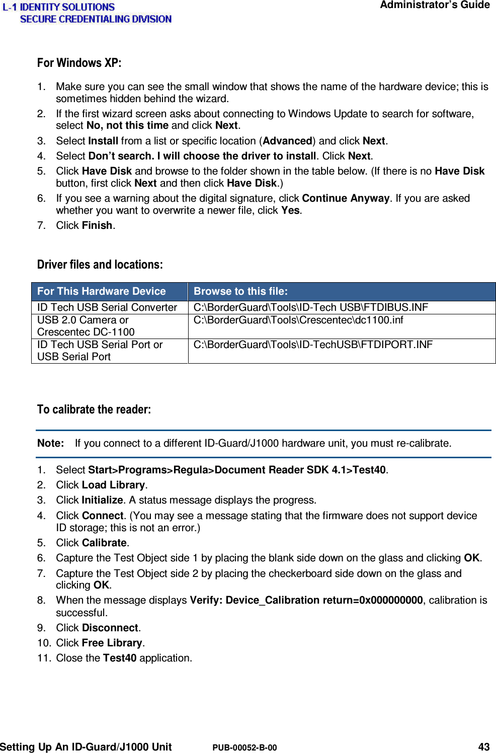   Administrator’s Guide Setting Up An ID-Guard/J1000 Unit  PUB-00052-B-00 43 )RU:LQGRZV;31.  Make sure you can see the small window that shows the name of the hardware device; this is sometimes hidden behind the wizard. 2.  If the first wizard screen asks about connecting to Windows Update to search for software, select No, not this time and click Next. 3. Select Install from a list or specific location (Advanced) and click Next. 4. Select Don’t search. I will choose the driver to install. Click Next. 5. Click Have Disk and browse to the folder shown in the table below. (If there is no Have Disk button, first click Next and then click Have Disk.) 6.  If you see a warning about the digital signature, click Continue Anyway. If you are asked whether you want to overwrite a newer file, click Yes. 7. Click Finish. &apos;ULYHUILOHVDQGORFDWLRQVFor This Hardware Device  Browse to this file: ID Tech USB Serial Converter  C:\BorderGuard\Tools\ID-Tech USB\FTDIBUS.INF USB 2.0 Camera or Crescentec DC-1100 C:\BorderGuard\Tools\Crescentec\dc1100.inf ID Tech USB Serial Port or USB Serial Port C:\BorderGuard\Tools\ID-TechUSB\FTDIPORT.INF  7RFDOLEUDWHWKHUHDGHUNote:  If you connect to a different ID-Guard/J1000 hardware unit, you must re-calibrate. 1. Select Start&gt;Programs&gt;Regula&gt;Document Reader SDK 4.1&gt;Test40. 2. Click Load Library. 3. Click Initialize. A status message displays the progress. 4. Click Connect. (You may see a message stating that the firmware does not support device ID storage; this is not an error.) 5. Click Calibrate. 6.  Capture the Test Object side 1 by placing the blank side down on the glass and clicking OK. 7.  Capture the Test Object side 2 by placing the checkerboard side down on the glass and clicking OK. 8.  When the message displays Verify: Device_Calibration return=0x000000000, calibration is successful. 9. Click Disconnect. 10. Click Free Library. 11. Close the Test40 application.  